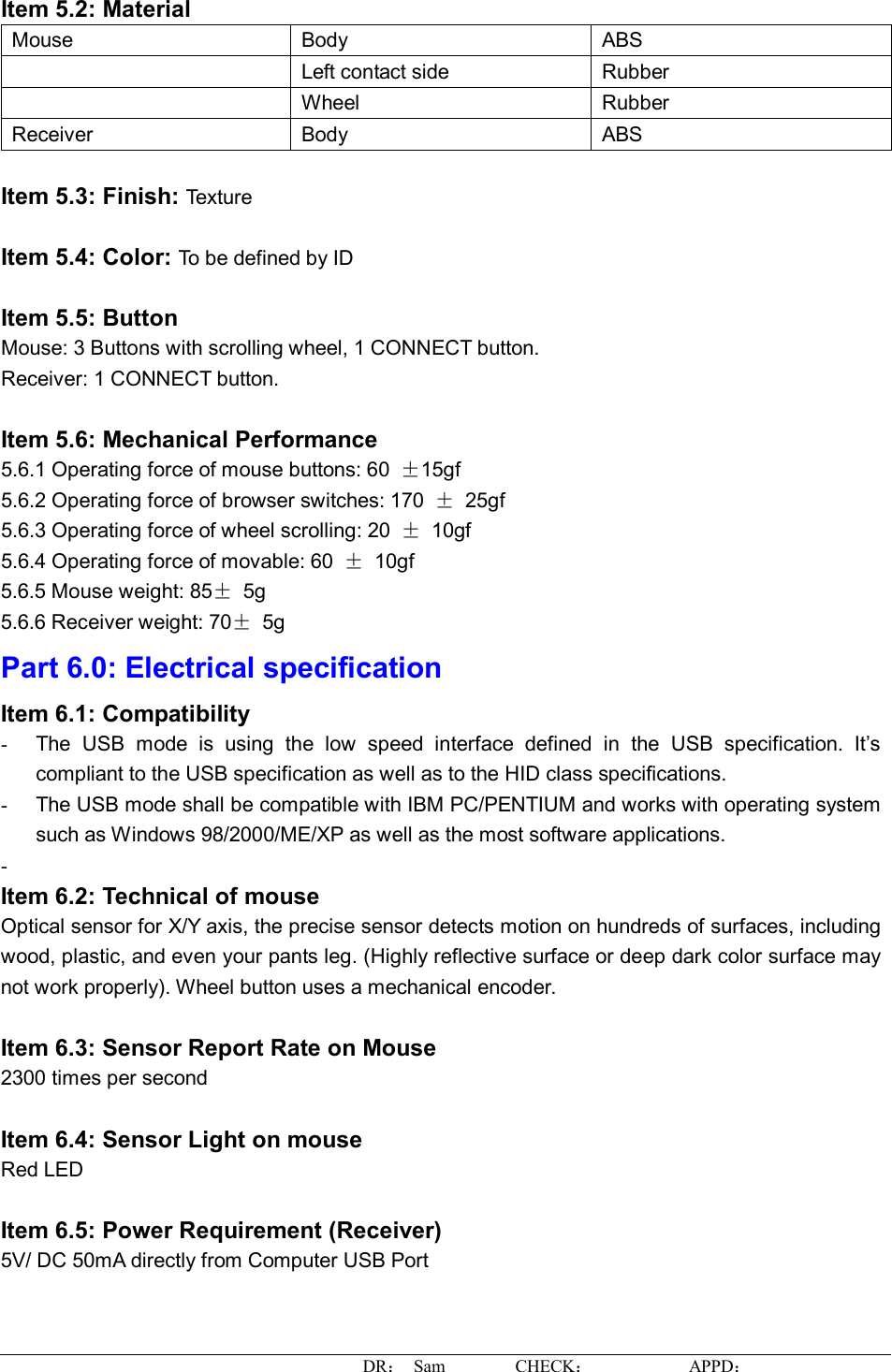 DR： Sam        CHECK：           APPD：                   Item 5.2: Material Mouse  Body  ABS  Left contact side  Rubber  Wheel  Rubber Receiver  Body  ABS  Item 5.3: Finish: Texture  Item 5.4: Color: To be defined by ID  Item 5.5: Button Mouse: 3 Buttons with scrolling wheel, 1 CONNECT button. Receiver: 1 CONNECT button.  Item 5.6: Mechanical Performance 5.6.1 Operating force of mouse buttons: 60  ±15gf 5.6.2 Operating force of browser switches: 170  ± 25gf 5.6.3 Operating force of wheel scrolling: 20  ± 10gf 5.6.4 Operating force of movable: 60  ± 10gf 5.6.5 Mouse weight: 85± 5g 5.6.6 Receiver weight: 70± 5g Part 6.0: Electrical specification Item 6.1: Compatibility -  The USB mode is using the low speed interface defined in the USB specification. It’s compliant to the USB specification as well as to the HID class specifications. -  The USB mode shall be compatible with IBM PC/PENTIUM and works with operating system such as Windows 98/2000/ME/XP as well as the most software applications. -   Item 6.2: Technical of mouse Optical sensor for X/Y axis, the precise sensor detects motion on hundreds of surfaces, including wood, plastic, and even your pants leg. (Highly reflective surface or deep dark color surface may not work properly). Wheel button uses a mechanical encoder.  Item 6.3: Sensor Report Rate on Mouse 2300 times per second  Item 6.4: Sensor Light on mouse Red LED  Item 6.5: Power Requirement (Receiver) 5V/ DC 50mA directly from Computer USB Port  