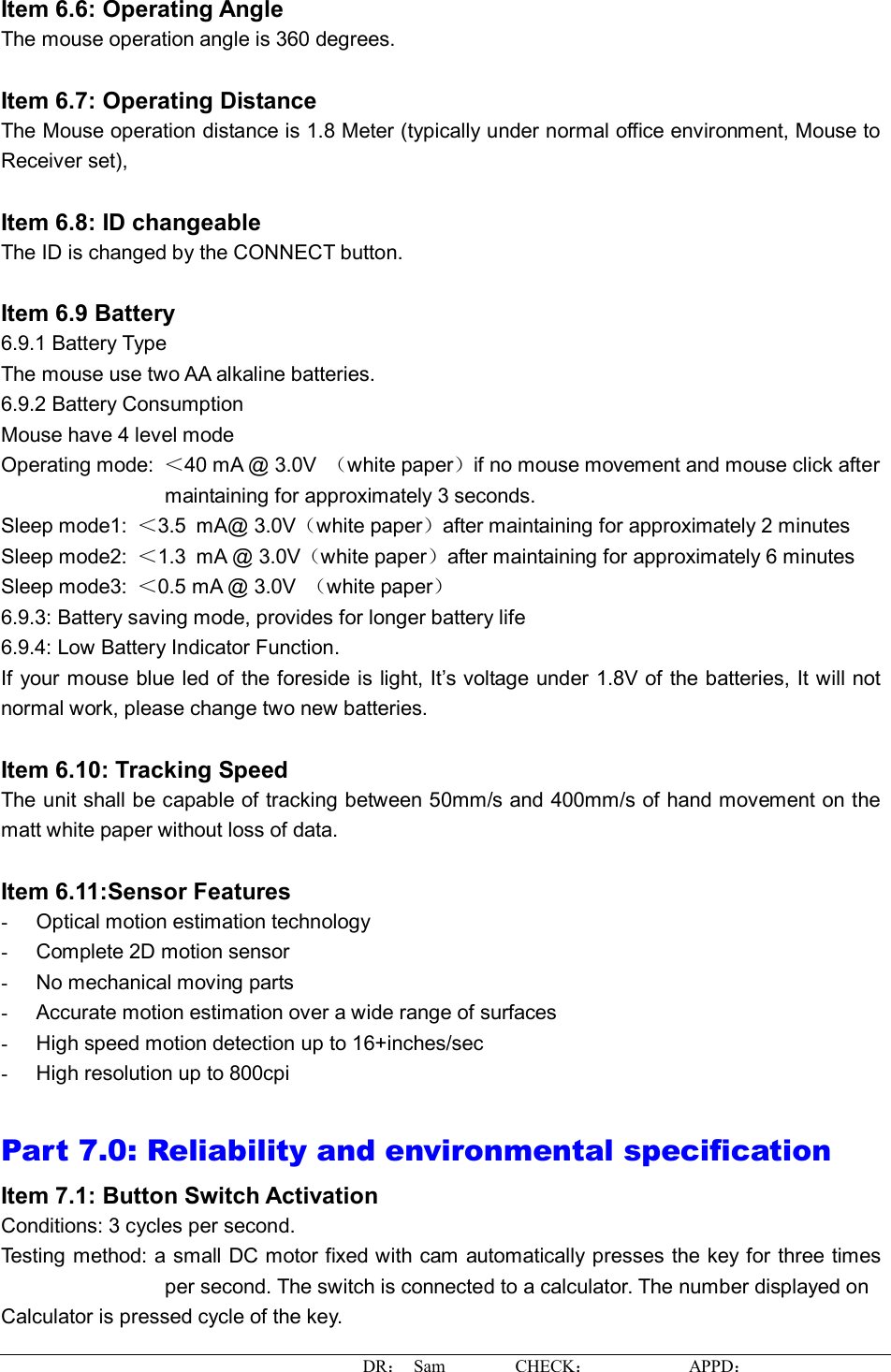 DR： Sam        CHECK：           APPD：                   Item 6.6: Operating Angle The mouse operation angle is 360 degrees.   Item 6.7: Operating Distance The Mouse operation distance is 1.8 Meter (typically under normal office environment, Mouse to Receiver set),   Item 6.8: ID changeable  The ID is changed by the CONNECT button.  Item 6.9 Battery  6.9.1 Battery Type The mouse use two AA alkaline batteries. 6.9.2 Battery Consumption Mouse have 4 level mode Operating mode:  ＜40 mA @ 3.0V  （white paper）if no mouse movement and mouse click after maintaining for approximately 3 seconds. Sleep mode1:  ＜3.5 mA@ 3.0V（white paper）after maintaining for approximately 2 minutes Sleep mode2:  ＜1.3 mA @ 3.0V（white paper）after maintaining for approximately 6 minutes Sleep mode3:  ＜0.5 mA @ 3.0V  （white paper） 6.9.3: Battery saving mode, provides for longer battery life 6.9.4: Low Battery Indicator Function. If your mouse blue led of the foreside is light, It’s voltage under 1.8V of the batteries, It will not normal work, please change two new batteries.  Item 6.10: Tracking Speed The unit shall be capable of tracking between 50mm/s and 400mm/s of hand movement on the matt white paper without loss of data.  Item 6.11:Sensor Features -  Optical motion estimation technology -  Complete 2D motion sensor -  No mechanical moving parts -  Accurate motion estimation over a wide range of surfaces -  High speed motion detection up to 16+inches/sec -  High resolution up to 800cpi  Part 7.0: Reliability and environmental specification  Item 7.1: Button Switch Activation Conditions: 3 cycles per second.  Testing method: a small DC motor fixed with cam automatically presses the key for three times per second. The switch is connected to a calculator. The number displayed on  Calculator is pressed cycle of the key.  