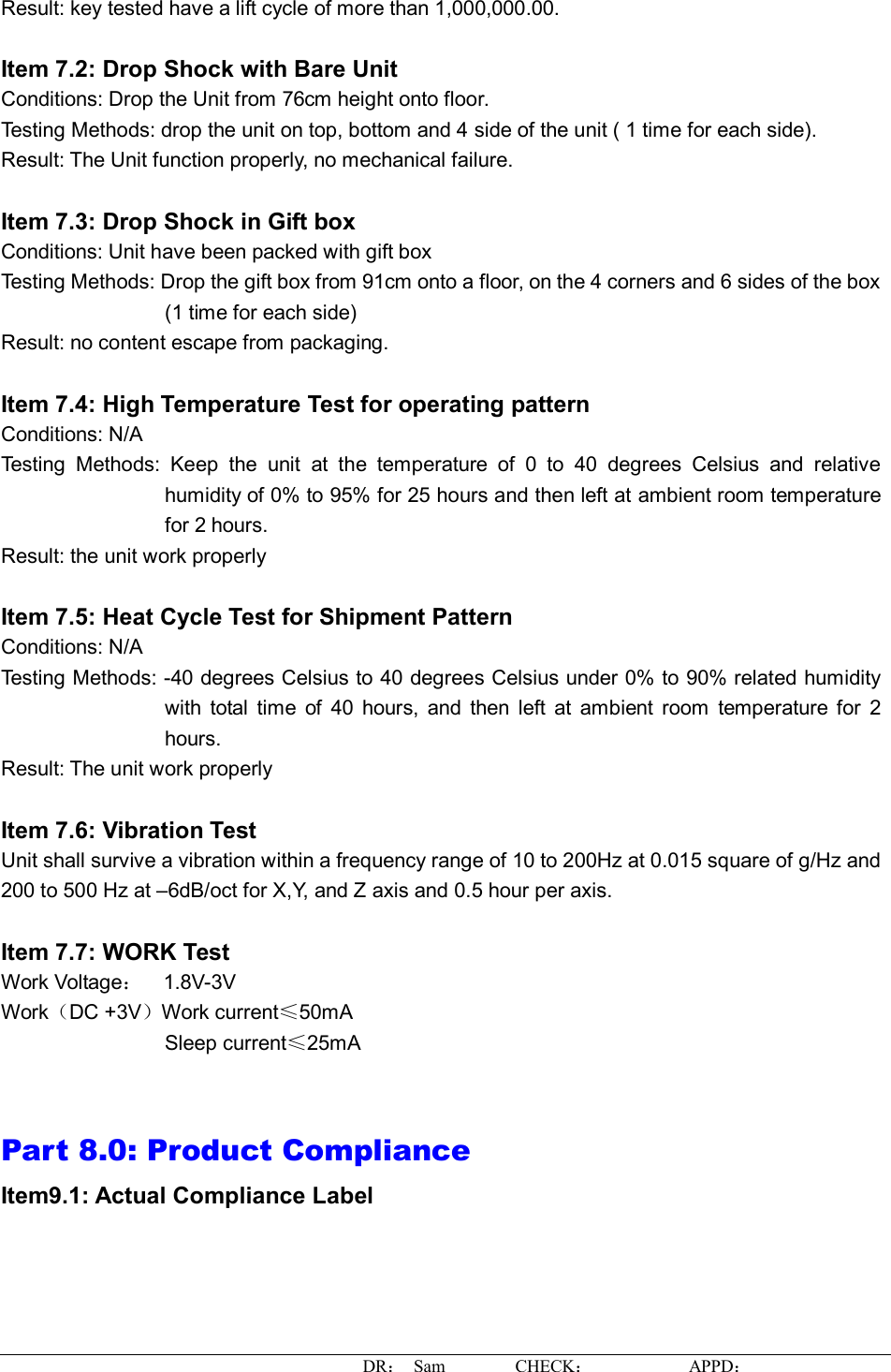 DR： Sam        CHECK：           APPD：                   Result: key tested have a lift cycle of more than 1,000,000.00.  Item 7.2: Drop Shock with Bare Unit Conditions: Drop the Unit from 76cm height onto floor. Testing Methods: drop the unit on top, bottom and 4 side of the unit ( 1 time for each side).  Result: The Unit function properly, no mechanical failure.  Item 7.3: Drop Shock in Gift box Conditions: Unit have been packed with gift box Testing Methods: Drop the gift box from 91cm onto a floor, on the 4 corners and 6 sides of the box (1 time for each side) Result: no content escape from packaging.   Item 7.4: High Temperature Test for operating pattern Conditions: N/A Testing Methods: Keep the unit at the temperature of 0 to 40 degrees Celsius and relative humidity of 0% to 95% for 25 hours and then left at ambient room temperature for 2 hours. Result: the unit work properly  Item 7.5: Heat Cycle Test for Shipment Pattern Conditions: N/A Testing Methods: -40 degrees Celsius to 40 degrees Celsius under 0% to 90% related humidity with total time of 40 hours, and then left at ambient room temperature for 2 hours. Result: The unit work properly  Item 7.6: Vibration Test Unit shall survive a vibration within a frequency range of 10 to 200Hz at 0.015 square of g/Hz and 200 to 500 Hz at –6dB/oct for X,Y, and Z axis and 0.5 hour per axis.  Item 7.7: WORK Test Work Voltage：  1.8V-3V  Work（DC +3V）Work current≤50mA Sleep current≤25mA   Part 8.0: Product Compliance Item9.1: Actual Compliance Label   