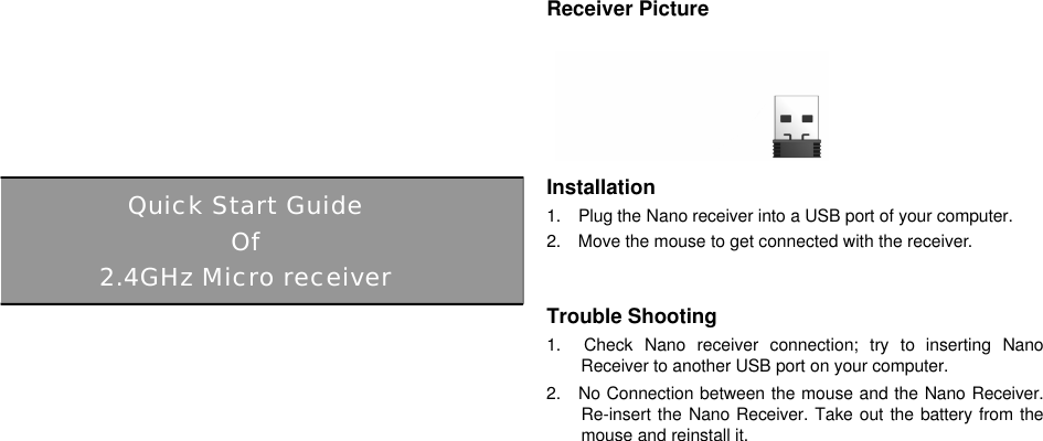              Receiver Picture      Installation 1.  Plug the Nano receiver into a USB port of your computer. 2.  Move the mouse to get connected with the receiver.     Trouble Shooting 1.  Check Nano receiver connection; try to inserting NanoReceiver to another USB port on your computer. 2.  No Connection between the mouse and the Nano Receiver.  Re-insert the Nano Receiver. Take out the battery from the mouse and reinstall it.                         Quick Start Guide Of 2.4GHz Micro receiver 