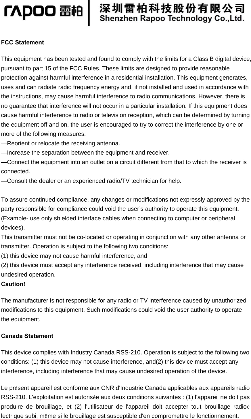   FCC Statement This equipment has been tested and found to comply with the limits for a Class B digital device, pursuant to part 15 of the FCC Rules. These limits are designed to provide reasonable protection against harmful interference in a residential installation. This equipment generates, uses and can radiate radio frequency energy and, if not installed and used in accordance with the instructions, may cause harmful interference to radio communications. However, there is no guarantee that interference will not occur in a particular installation. If this equipment does cause harmful interference to radio or television reception, which can be determined by turning the equipment off and on, the user is encouraged to try to correct the interference by one or more of the following measures:   —Reorient or relocate the receiving antenna. —Increase the separation between the equipment and receiver.   —Connect the equipment into an outlet on a circuit different from that to which the receiver is connected.  —Consult the dealer or an experienced radio/TV technician for help.    To assure continued compliance, any changes or modifications not expressly approved by the party responsible for compliance could void the user’s authority to operate this equipment. (Example- use only shielded interface cables when connecting to computer or peripheral devices). This transmitter must not be co-located or operating in conjunction with any other antenna or transmitter. Operation is subject to the following two conditions:   (1) this device may not cause harmful interference, and   (2) this device must accept any interference received, including interference that may cause undesired operation. Caution!   The manufacturer is not responsible for any radio or TV interference caused by unauthorized modifications to this equipment. Such modifications could void the user authority to operate the equipment. Canada Statement   This device complies with Industry Canada RSS-210. Operation is subject to the following two conditions: (1) this device may not cause interference, and(2) this device must accept any interference, including interference that may cause undesired operation of the device.   Le présent appareil est conforme aux CNR d&apos;Industrie Canada applicables aux appareils radio RSS-210. L&apos;exploitation est autorisée aux deux conditions suivantes : (1) l&apos;appareil ne doit pas produire de brouillage, et (2) l&apos;utilisateur de l&apos;appareil doit accepter tout brouillage radioélectrique subi, même si le brouillage est susceptible d&apos;en compromettre le fonctionnement. 
