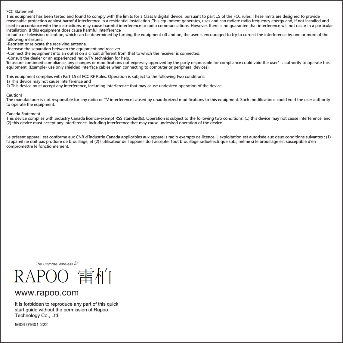 5606-01601-222www.rapoo.comIt is forbidden to reproduce any part of this quick start guide without the permission of Rapoo Technology Co., Ltd.FCC StatementThis equipment has been tested and found to comply with the limits for a Class B digital device, pursuant to part 15 of the FCC rules. These limits are designed to provide reasonable protection against harmful interference in a residential installation. This equipment generates, uses and can radiate radio frequency energy and, if not installed and used in accordance with the instructions, may cause harmful interference to radio communications. However, there is no guarantee that interference will not occur in a particular installation. If this equipment does cause harmful interference to radio or television reception, which can be determined by turning the equipment off and on, the user is encouraged to try to correct the interference by one or more of the following measures:-Reorient or relocate the receiving antenna.-Increase the separation between the equipment and receiver.-Connect the equipment into an outlet on a circuit different from that to which the receiver is connected.-Consult the dealer or an experienced radio/TV technician for help.To assure continued compliance, any changes or modifications not expressly approved by the party responsible for compliance could void the user’s authority to operate this equipment. (Example- use only shielded interface cables when connecting to computer or peripheral devices).This equipment complies with Part 15 of FCC RF Rules. Operation is subject to the following two conditions:1) This device may not cause interference and2) This device must accept any interference, including interference that may cause undesired operation of the device.Caution!The manufacturer is not responsible for any radio or TV interference caused by unauthorized modifications to this equipment. Such modifications could void the user authority to operate the equipment. Canada Statement  This device complies with Industry Canada licence-exempt RSS standard(s). Operation is subject to the following two conditions: (1) this device may not cause interference, and (2) this device must accept any interference, including interference that may cause undesired operation of the device. Le présent appareil est conforme aux CNR d&apos;Industrie Canada applicables aux appareils radio exempts de licence. L&apos;exploitation est autorisée aux deux conditions suivantes : (1) l&apos;appareil ne doit pas produire de brouillage, et (2) l&apos;utilisateur de l&apos;appareil doit accepter tout brouillage radioélectrique subi, même si le brouillage est susceptible d&apos;en compromettre le fonctionnement.