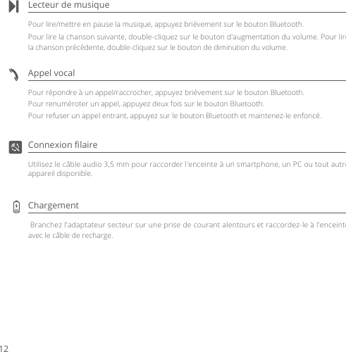 Lecteur de musiquePour lire/mettre en pause la musique, appuyez brièvement sur le bouton Bluetooth.Pour lire la chanson suivante, double-cliquez sur le bouton d&apos;augmentation du volume. Pour lire la chanson précédente, double-cliquez sur le bouton de diminution du volume.Appel vocalPour répondre à un appel/raccrocher, appuyez brièvement sur le bouton Bluetooth.Pour renuméroter un appel, appuyez deux fois sur le bouton Bluetooth.Pour refuser un appel entrant, appuyez sur le bouton Bluetooth et maintenez-le enfoncé.Connexion ﬁlaireUtilisez le câble audio 3,5 mm pour raccorder l&apos;enceinte à un smartphone, un PC ou tout autre appareil disponible.Chargement  Branchez l&apos;adaptateur secteur sur une prise de courant alentours et raccordez-le à l&apos;enceinte avec le câble de recharge.12