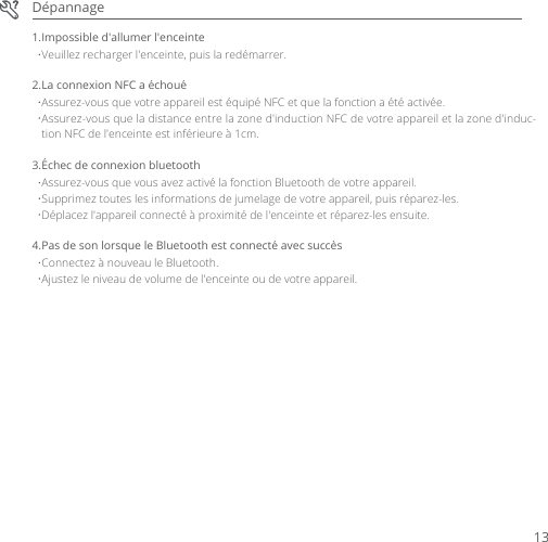DépannageVeuillez recharger l&apos;enceinte, puis la redémarrer.1.Impossible d&apos;allumer l&apos;enceinteAssurez-vous que votre appareil est équipé NFC et que la fonction a été activée.2.La connexion NFC a échouéAssurez-vous que la distance entre la zone d&apos;induction NFC de votre appareil et la zone d&apos;induc-tion NFC de l&apos;enceinte est inférieure à 1cm.Assurez-vous que vous avez activé la fonction Bluetooth de votre appareil.3.Échec de connexion bluetoothSupprimez toutes les informations de jumelage de votre appareil, puis réparez-les.Déplacez l&apos;appareil connecté à proximité de l&apos;enceinte et réparez-les ensuite.Connectez à nouveau le Bluetooth.4.Pas de son lorsque le Bluetooth est connecté avec succèsAjustez le niveau de volume de l&apos;enceinte ou de votre appareil.13