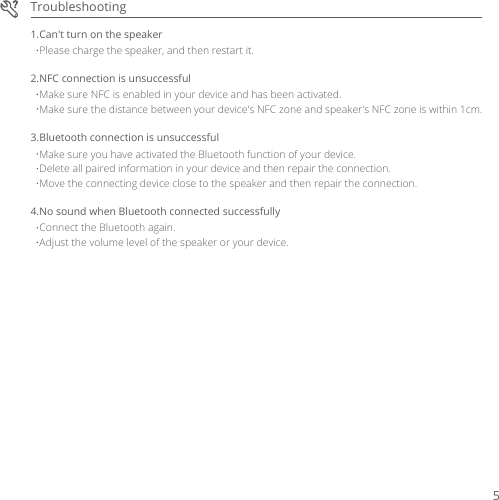 TroubleshootingPlease charge the speaker, and then restart it.1.Can&apos;t turn on the speakerMake sure NFC is enabled in your device and has been activated.2.NFC connection is unsuccessfulMake sure the distance between your device&apos;s NFC zone and speaker&apos;s NFC zone is within 1cm.Make sure you have activated the Bluetooth function of your device.3.Bluetooth connection is unsuccessfulDelete all paired information in your device and then repair the connection.Move the connecting device close to the speaker and then repair the connection.Connect the Bluetooth again.4.No sound when Bluetooth connected successfullyAdjust the volume level of the speaker or your device.5