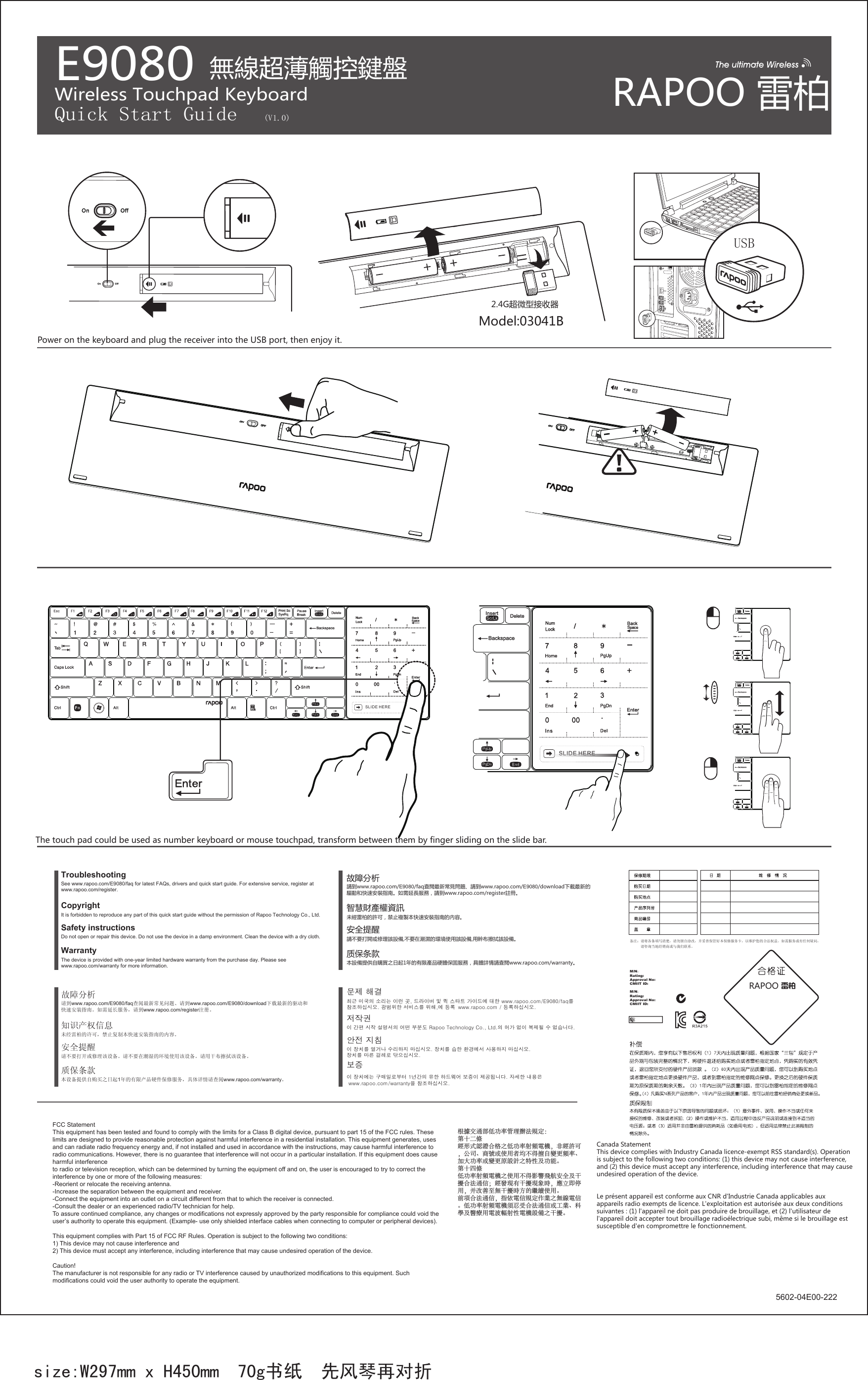USBE9080Wireless Touchpad Keyboard Quick Start Guide (V1.0)size:W297mm x H450mm  70g书纸  先风琴再对折SLIDE HERESSSLIDE HERESS备注：请将各条填写清楚，请勿擅自涂改，并妥善保管好本保修服务卡，以维护您的合法权益。如需服务或有任何疑问，      请咨询当地经销商或与我们联系。M/N：                        Rating:                       Approval No:                  CMIIT ID:         M/N：                        Rating:                       Approval No:                  CMIIT ID:         5602-04E00-222WarrantyThe device is provided with one-year limited hardware warranty from the purchase day. Please see www.rapoo.com/warranty for more information.  See www.rapoo.com/E9080/faq for latest FAQs, drivers and quick start guide. For extensive service, register at www.rapoo.com/register.TroubleshootingDo not open or repair this device. Do not use the device in a damp environment. Clean the device with a dry cloth.Safety instructionsCopyright It is forbidden to reproduce any part of this quick start guide without the permission of Rapoo Technology Co., Ltd. 质保条款本設備提供自購買之日起1年的有限產品硬體保固服務，具體詳情請查閱www.rapoo.com/warranty。請到www.rapoo.com/E9080/faq查閱最新常見問題、請到www.rapoo.com/E9080/download下載最新的驅動和快速安裝指南。如需延長服務，請到www.rapoo.com/register註冊。故障分析請不要打開或修理該設備,不要在潮濕的環境使用該設備,用幹布擦拭該設備。安全提醒智慧財產權資訊未經雷柏的許可，禁止複製本快速安裝指南的內容。质保条款本设备提供自购买之日起1年的有限产品硬件保修服务，具体详情请查阅www.rapoo.com/warranty。请到www.rapoo.com/E9080/faq查阅最新常见问题、请到www.rapoo.com/E9080/download下载最新的驱动和快速安装指南。如需延长服务，请到www.rapoo.com/register注册。故障分析请不要打开或修理该设备。请不要在潮湿的环境使用该设备。请用干布擦拭该设备。安全提醒知识产权信息未经雷柏的许可，禁止复制本快速安装指南的内容。보증안전 지침이 장치를 열거나 수리하지 마십시오. 장치를 습한 환경에서 사용하지 마십시오.장치를 마른 걸레로 닦으십시오.이 장치에는 구매일로부터 1년간의 유한 하드웨어 보증이 제공됩니다. 자세한 내용은 www.rapoo.com/warranty을 참조하십시오.저작권 이 간편 시작 설명서의 어떤 부분도 Rapoo Technology Co., Ltd.의 허가 없이 복제될 수 없습니다.최근 미국의 소리는 이런 곳, 드라이버 및 퀵 스타트 가이드에 대한 www.rapoo.com/E9080/faq를 참조하십시오. 광범위한 서비스를 위해,에 등록  www.rapoo.com / 등록하십시오.문제 해결FCC StatementThis equipment has been tested and found to comply with the limits for a Class B digital device, pursuant to part 15 of the FCC rules. These limits are designed to provide reasonable protection against harmful interference in a residential installation. This equipment generates, uses and can radiate radio frequency energy and, if not installed and used in accordance with the instructions, may cause harmful interference to radio communications. However, there is no guarantee that interference will not occur in a particular installation. If this equipment does cause harmful interference to radio or television reception, which can be determined by turning the equipment off and on, the user is encouraged to try to correct the interference by one or more of the following measures:-Reorient or relocate the receiving antenna.-Increase the separation between the equipment and receiver.-Connect the equipment into an outlet on a circuit different from that to which the receiver is connected.-Consult the dealer or an experienced radio/TV technician for help.To assure continued compliance, any changes or modifications not expressly approved by the party responsible for compliance could void the user’s authority to operate this equipment. (Example- use only shielded interface cables when connecting to computer or peripheral devices).This equipment complies with Part 15 of FCC RF Rules. Operation is subject to the following two conditions:1) This device may not cause interference and2) This device must accept any interference, including interference that may cause undesired operation of the device.Caution! The manufacturer is not responsible for any radio or TV interference caused by unauthorized modifications to this equipment. Such modifications could void the user authority to operate the equipment. 根據交通部低功率管理辦法規定：第十二條經形式認證合格之低功率射頻電機，非經許可，公司、商號或使用者均不得擅自變更頻率、加大功率或變更原設計之特性及功能。第十四條低功率射頻電機之使用不得影響飛航安全及干擾合法通信；經發現有干擾現象時，應立即停用，并改善至無干擾時方的繼續使用。前項合法通信，指依電信規定作業之無線電信。低功率射頻電機須忍受合法通信或工業、科學及醫療用電波輻射性電機設備之干擾。無線超薄觸控鍵盤2.4G超微型接收器RAPOO 雷柏Canada Statement  This device complies with Industry Canada licence-exempt RSS standard(s). Operation is subject to the following two conditions: (1) this device may not cause interference, and (2) this device must accept any interference, including interference that may cause undesired operation of the device. Le présent appareil est conforme aux CNR d&apos;Industrie Canada applicables aux appareils radio exempts de licence. L&apos;exploitation est autorisée aux deux conditions suivantes : (1) l&apos;appareil ne doit pas produire de brouillage, et (2) l&apos;utilisateur de l&apos;appareil doit accepter tout brouillage radioélectrique subi, même si le brouillage est susceptible d&apos;en compromettre le fonctionnement.RAPOOModel:03041BPower on the keyboard and plug the receiver into the USB port, then enjoy it.The touch pad could be used as number keyboard or mouse touchpad, transform between them by finger sliding on the slide bar.