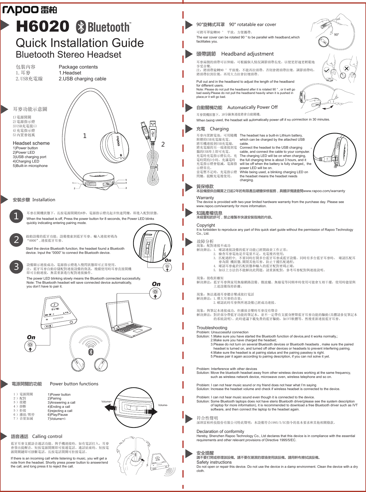 安裝步驟  Installation123耳麥在關機狀態下，長按電源開關約8秒，電源指示燈亮起并快速閃爍，即進入配對狀態。When the headset is off, Press the power button for 8 seconds, the Power LED blinks quickly indicating entering pairing mode. 設備顯示連接成功，電源指示燈進入慢閃狀態即可正常使用。注：藍牙耳麥自動存儲配對連接設備的資訊，後續使用時耳麥直接開機即可自動連接，無需重新進行配對連接操作。語音通話 Calling control90°旋轉式耳罩 90° rotatable ear cover可將耳罩旋轉90 ° 平放，方便攜帶。耳麥開機狀態下，30分鐘無連接將會自動關機。自動關機功能 Automatically Power OffWhen being used, the headset will automatically power off if no connection in 30 minutes.  藍牙耳麥支援語音通話功能。與手機連接時，如有電話打入，耳麥會發出提醒音，短按電源開關即可接通電話。通話結束時，短按電源開關鍵即可掛斷電話。長按電話開關可拒接電話。If there is an incoming call while listening to music, you will get a note from the headset. Shortly press power button to answer/end the call, and long press it to reject the call.The power LED blinking slowly means the Bluetooth connected successfully. Note: The Bluetooth headset will save connected device automatically,you don’t have to pair it.Package contents1.Headset2.USB charging cable包裝內容1.耳麥2.USB充電線H6020Bluetooth Stereo Headset  Quick Installation Guide1)電源開關2)電源指示燈3)USB充電接口4)充電指示燈5)內置麥剋風 Headset scheme1)Power button2)Power LED3)USB charging port4)Charging LED5)Built-in microphone１）電源開關２）配對３）接聽４）掛斷５）拒接６）播放/暫停７）音量加減1)Power button2)Pairing3)Answering a call4)Ending a call5)rejecting a call6)Play/Pause7)Volume+/-電源開關的功能 Power button functionsVolume+Volume-On90°耳麥功能示意圖OnOn耳麥兩側的頭帶可以伸縮，可根據個人情況調節頭帶長度，以便更舒適更輕鬆地享受音樂。注：將頭帶旋轉90 °平放後，不能再拉頭帶，否則會將頭帶拉壞。調節頭帶時，將頭帶拉到位後，再用大力拉會拉壞頭帶。頭帶調節Pull out and in the headband to adjust the length of the headband for different users.Note: Please do not pull the headband after it is rotated 90 ° , or it will go bad easily.Please do not pull the headband heavily when it is pushed in place,or it will go bad.Headband adjustment啟動設備的藍牙功能，設備搜索到藍牙耳麥。輸入連接密碼為“0000”,連接藍牙耳麥。Start the device Bluetooth function, the headset found a Bluetooth device. Input the “0000” to connect the Bluetooth device.充電耳麥內置鋰電池，可用隨機附贈的USB充電線充電。將耳機連接到USB充電線，將充電線的另一端連接到電腦的USB埠上即可充電。充電時充電指示燈長亮，充電時間約3小時，充滿電時充電指示燈會熄滅，電源指示燈常亮。當電壓不足時，充電指示燈閃爍，提醒充電後使用。The headset has a built-in Lithium battery, which can be charged by the attached USB cable. Connect the headset to the USB charging cable, and connect the cable to your computer.The charging LED will be on when charging, the full charging time is about 3 hours, and it will be off when the battery is fully charged，the power LED will be on. While being used, a blinking charging LED on the headset means the headset needs charging.Charging12故障分析現象：配對連接不成功解決辦法：1. 確認連接設備的藍牙功能已經開啟並工作正常；          2. 檢查耳麥電池是否電量不足，充電後再使用；          3. 匹配過程中, 不要同時打開多台藍牙耳麥或藍牙設備，同時有多台藍牙耳麥時， 確認匹配耳             麥為開 機狀態,關閉其他耳麥，防止干擾匹配過程；            4. 確認耳麥處於匹配狀態和輸入的藍牙配對密碼正確；          5. 如以上方法仍不能解決此問題，請重新配對，參考耳麥配對與連接說明。現象：接收距離短解決辦法：藍牙耳麥與家用無線網路設備、微波爐、無線電等同頻率時使用可能會互相干擾，使用時儘量與          上述設備保持距離。 現象：無法通過耳麥聽音樂或接打電話解決辦法：1.增大耳麥的音量；          2.確認此時耳麥與所連設備已經成功連接。 現象：與筆記本連接成功，但播放音樂時耳麥沒有聲音解決辦法：對於部分帶藍牙功能的筆記本，並不一定帶有支援身歷聲藍牙耳麥功能的驅動(具體請參見筆記本          的系統說明)。此時建議下載免費的藍牙驅動，如IVT軟體等，然後重新連接藍牙耳麥。TroubleshootingProblem: Unsuccessful connectionSolution: 1.Make sure you have started the Bluetooth function of device,and it works normally,;               2.Make sure you have charged the headset;               3.Please do not turn on several Bluetooth devices or Bluetooth headsets , make sure the paired                   headset is turned on, and turned off other devices or headsets to prevent interfering pairing.               4.Make sure the headset is at pairing status and the pairing passkey is right.               5.Please pair it again according to pairing description, if you can not solve it yet.Problem: Interference with other devicesSolution: Move the bluetooth headset away from other wireless devices working at the same frequency,                 such as wireless network device, microwave oven, wireless telephone and so on.Problem: I can not hear music sound or my friend does not hear what I’m sayingSolution: Increase the headset volume and check if wireless headset is connected to the device.Problem: I can not hear music sound even though it is connected to the device.Solution: Some Bluetooth laptops does not have sterio Bluetooth driver(please see the system description               of laptop for more information), it is recommended to download a free Bluetooth driver such as IVT                  software, and then connect the laptop to the headset again.符合性聲明深圳雷柏科技股份有限公司特此聲明：本設備符合1995/5/EC指令的基本要求和其他相關條款。Declaration of conformityHereby, Shenzhen Rapoo Technology Co., Ltd declares that this device is in compliance with the essential requirements and other relevant provisions of Directive 1995/5/EC.安全提醒請不要打開或修理該設備。請不要在潮濕的環境使用該設備。請用幹布擦拭該設備。Safety instructionsDo not open or repair this device. Do not use the device in a damp environment. Clean the device with a dry cloth.質保條款本設備提供自購買之日起2年的有限產品硬體保修服務，具體詳情請查閱www.rapoo.com/warrantyWarrantyThe device is provided with two-year limited hardware warranty from the purchase day. Please see www.rapoo.com/warranty for more information.知識產權信息未經雷柏的許可，禁止複製本快速安裝指南的內容。Copyright It is forbidden to reproduce any part of this quick start guide without the permission of Rapoo Technology Co., Ltd.The ear cover can be rotated 90 ° to be parallel with headband,which facilitates you.