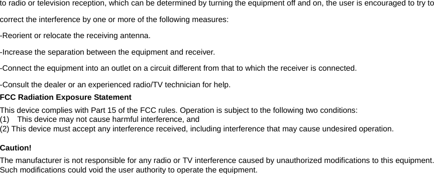 to radio or television reception, which can be determined by turning the equipment off and on, the user is encouraged to try to correct the interference by one or more of the following measures: -Reorient or relocate the receiving antenna. -Increase the separation between the equipment and receiver. -Connect the equipment into an outlet on a circuit different from that to which the receiver is connected. -Consult the dealer or an experienced radio/TV technician for help. FCC Radiation Exposure Statement This device complies with Part 15 of the FCC rules. Operation is subject to the following two conditions: (1)    This device may not cause harmful interference, and (2) This device must accept any interference received, including interference that may cause undesired operation.    Caution! The manufacturer is not responsible for any radio or TV interference caused by unauthorized modifications to this equipment. Such modifications could void the user authority to operate the equipment.   