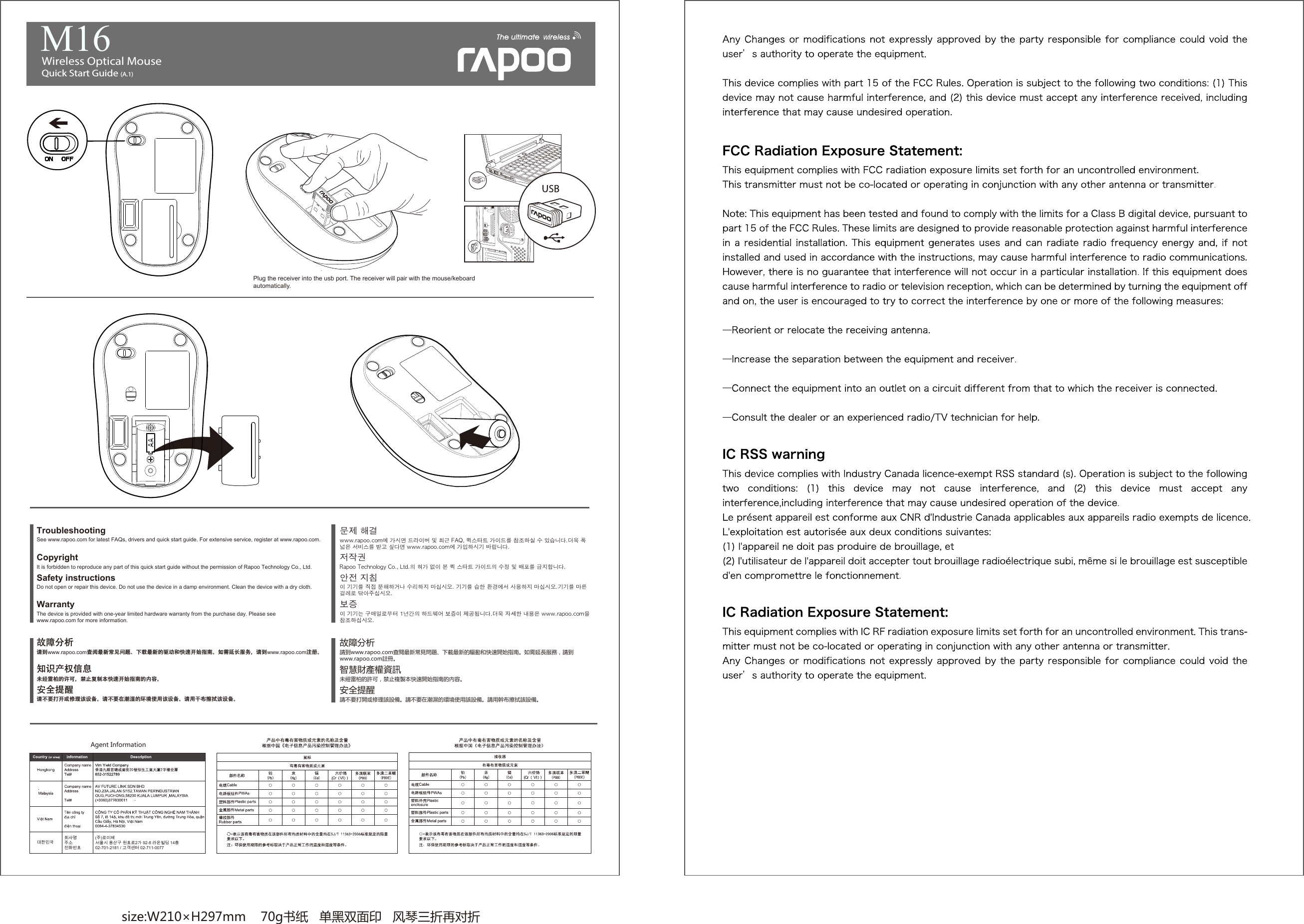 size:W210×H297mm    70g书纸   单黑双面印   风琴三折再对折 WarrantyThe device is provided with one-year limited hardware warranty from the purchase day. Please see www.rapoo.com for more information.  See www.rapoo.com for latest FAQs, drivers and quick start guide. For extensive service, register at www.rapoo.com.TroubleshootingDo not open or repair this device. Do not use the device in a damp environment. Clean the device with a dry cloth.Safety instructionsCopyright It is forbidden to reproduce any part of this quick start guide without the permission of Rapoo Technology Co., Ltd. 請到www.rapoo.com查閱最新常見問題、下載最新的驅動和快速開始指南。如需延長服務，請到www.rapoo.com註冊。故障分析請不要打開或修理該設備。請不要在潮濕的環境使用該設備。請用幹布擦拭該設備。安全提醒智慧財產權資訊未經雷柏的許可，禁止複製本快速開始指南的內容。请到www.rapoo.com查阅最新常见问题、下载最新的驱动和快速开始指南。如需延长服务，请到www.rapoo.com注册。故障分析请不要打开或修理该设备。请不要在潮湿的环境使用该设备。请用干布擦拭该设备。安全提醒知识产权信息未经雷柏的许可，禁止复制本快速开始指南的内容。안전 지침이 기기를 직접 분해하거나 수리하지 마십시오. 기기를 습한 환경에서 사용하지 마십시오.기기를 마른 걸레로 닦아주십시오.보증이 기기는 구매일로부터 1년간의 하드웨어 보증이 제공됩니다.더욱 자세한 내용은 www.rapoo.com을 참조하십시오.저작권 Rapoo Technology Co., Ltd.의 허가 없이 본 퀵 스타트 가이드의 수정 및 배포를 금지합니다.www.rapoo.com에 가시면 드라이버 및 최근 FAQ, 퀵스타트 가이드를 참조하실 수 있습니다.더욱 폭넓은 서비스를 받고 싶다면 www.rapoo.com에 가입하시기 바랍니다. 문제 해결Agent Information대한민국회사명 주소전화번호(주)로이체서울시 용산구 원효로2가 92-8 라온빌딩 14층02-701-2181 / 고객센터 02-711-0077Wireless Optical Mouse Quick Start Guide (A.1)   M16Plug the receiver into the usb port. The receiver will pair with the mouse/keboard automatically.
