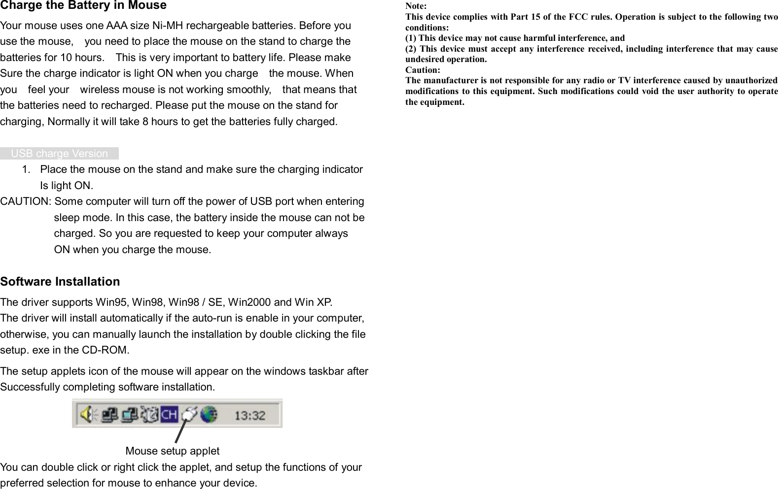  Charge the Battery in Mouse Your mouse uses one AAA size Ni-MH rechargeable batteries. Before you  use the mouse,  you need to place the mouse on the stand to charge the batteries for 10 hours.  This is very important to battery life. Please make Sure the charge indicator is light ON when you charge  the mouse. When  you  feel your  wireless mouse is not working smoothly,  that means that  the batteries need to recharged. Please put the mouse on the stand for  charging, Normally it will take 8 hours to get the batteries fully charged.    USB charge Version   1. Place the mouse on the stand and make sure the charging indicator Is light ON. CAUTION: Some computer will turn off the power of USB port when entering sleep mode. In this case, the battery inside the mouse can not be charged. So you are requested to keep your computer always ON when you charge the mouse.  Software Installation The driver supports Win95, Win98, Win98 / SE, Win2000 and Win XP. The driver will install automatically if the auto-run is enable in your computer, otherwise, you can manually launch the installation by double clicking the file setup. exe in the CD-ROM. The setup applets icon of the mouse will appear on the windows taskbar after   Successfully completing software installation.      Mouse setup applet You can double click or right click the applet, and setup the functions of your preferred selection for mouse to enhance your device.   Note: This device complies with Part 15 of the FCC rules. Operation is subject to the following two conditions: (1) This device may not cause harmful interference, and (2) This device must accept any interference received, including interference that may cause undesired operation.  Caution: The manufacturer is not responsible for any radio or TV interference caused by unauthorized modifications to this equipment. Such modifications could void the user authority to operate the equipment. 