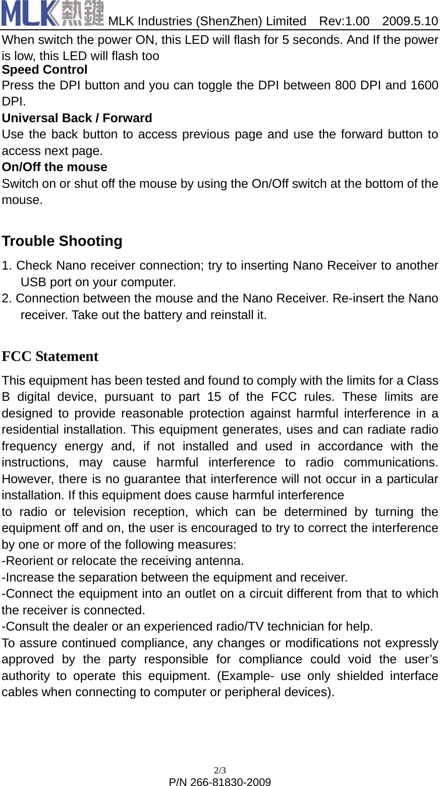  MLK Industries (ShenZhen) Limited  Rev:1.00  2009.5.10 2/3 P/N 266-81830-2009 When switch the power ON, this LED will flash for 5 seconds. And If the power is low, this LED will flash too Speed Control Press the DPI button and you can toggle the DPI between 800 DPI and 1600 DPI.  Universal Back / Forward Use the back button to access previous page and use the forward button to access next page. On/Off the mouse Switch on or shut off the mouse by using the On/Off switch at the bottom of the mouse.  Trouble Shooting 1. Check Nano receiver connection; try to inserting Nano Receiver to another USB port on your computer. 2. Connection between the mouse and the Nano Receiver. Re-insert the Nano receiver. Take out the battery and reinstall it.  FCC Statement This equipment has been tested and found to comply with the limits for a Class B digital device, pursuant to part 15 of the FCC rules. These limits are designed to provide reasonable protection against harmful interference in a residential installation. This equipment generates, uses and can radiate radio frequency energy and, if not installed and used in accordance with the instructions, may cause harmful interference to radio communications. However, there is no guarantee that interference will not occur in a particular installation. If this equipment does cause harmful interference   to radio or television reception, which can be determined by turning the equipment off and on, the user is encouraged to try to correct the interference by one or more of the following measures: -Reorient or relocate the receiving antenna. -Increase the separation between the equipment and receiver. -Connect the equipment into an outlet on a circuit different from that to which the receiver is connected. -Consult the dealer or an experienced radio/TV technician for help. To assure continued compliance, any changes or modifications not expressly approved by the party responsible for compliance could void the user’s authority to operate this equipment. (Example- use only shielded interface cables when connecting to computer or peripheral devices).   