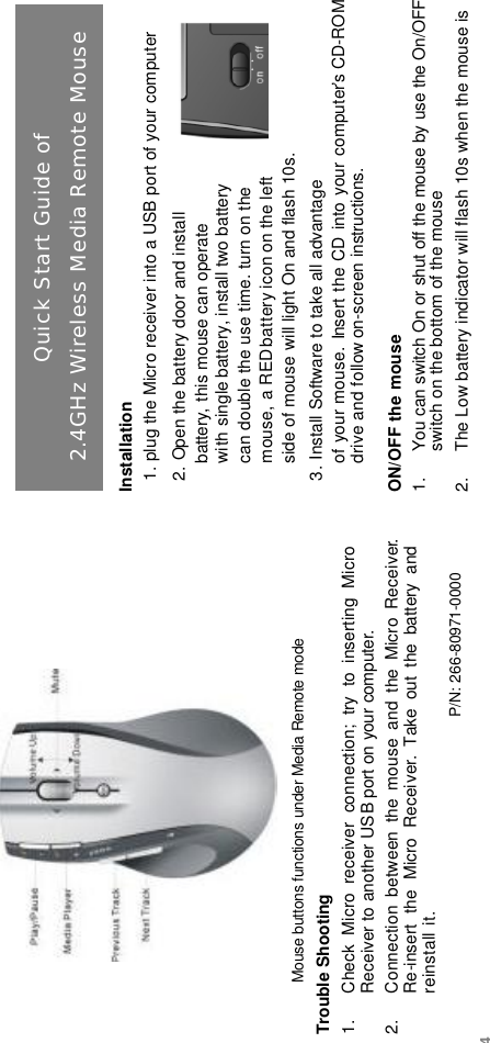 Mouse buttons functions under Media Remote modeTrouble Shooting1. Check  Micro  receiver  connection;  try  to  inserting  Micro Receiver to another USB port on your computer.2. Connection  between  the  mouse  and  the  Micro  Receiver.Re-insert  the  Micro  Receiver. Take  out  the  battery  and reinstall it.P/N: 266-80971-0000Installation1. plug the Micro receiver into a USB port of your computer2. Open the battery door and installbattery, this mouse can operate with single battery, install two batterycan double the use time. turn on the mouse, a REDbattery icon on the left side of mouse will light On and flash 10s.3. Install Software to take all advantage of your mouse. Insert the CD into your computer’s CD-ROMdrive and follow on-screen instructions.ON/OFF the mouse1. You can switch On or shut off the mouse by use the On/OFF switch on the bottom of the mouse2. The Low battery indicator will flash 10s when the mouse is Quick Start Guide of2.4GHz Wireless Media Remote Mouse4