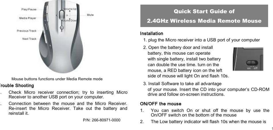          Mouse buttons functions under Media Remote mode Trouble Shooting 1. Check Micro receiver connection; try to inserting Micro Receiver to another USB port on your computer. 2. Connection between the mouse and the Micro Receiver.  Re-insert the Micro Receiver. Take out the battery and reinstall it.                                        P/N: 266-80971-0000    Installation 1. plug the Micro receiver into a USB port of your computer  2. Open the battery door and install  battery, this mouse can operate  with single battery, install two battery can double the use time. turn on the  mouse, a RED battery icon on the left  side of mouse will light On and flash 10s. 3. Install Software to take all advantage  of your mouse. Insert the CD into your computer’s CD-ROM drive and follow on-screen instructions. ON/OFF the mouse 1. You can switch On or shut off the mouse by use the On/OFF switch on the bottom of the mouse 2. The Low battery indicator will flash 10s when the mouse is  Quick Start Guide of 2.4GHz Wireless Media Remote Mouse 1