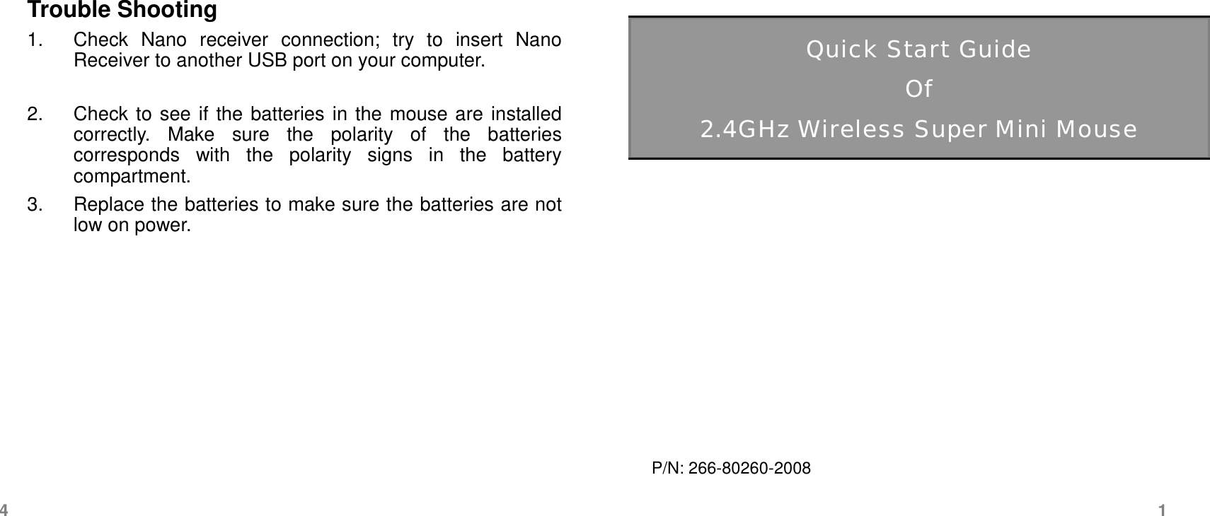 Trouble Shooting 1. Check Nano receiver connection; try to insert Nano Receiver to another USB port on your computer. 2. Check to see if the batteries in the mouse are installed correctly. Make sure the polarity of the batteries corresponds with the polarity signs in the battery compartment. 3. Replace the batteries to make sure the batteries are notlow on power. Quick Start Guide Of 2.4GHz Wireless Super Mini Mouse P/N: 266-80260-2008 4  1 