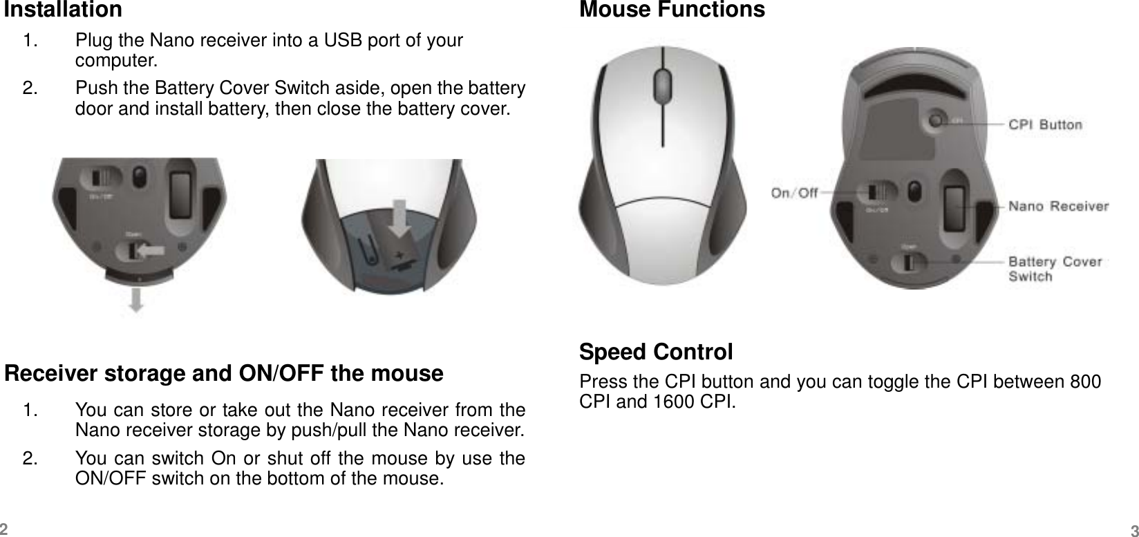   Installation 1.  Plug the Nano receiver into a USB port of your computer.  2.  Push the Battery Cover Switch aside, open the battery door and install battery, then close the battery cover.         Receiver storage and ON/OFF the mouse 1.  You can store or take out the Nano receiver from the Nano receiver storage by push/pull the Nano receiver. 2.  You can switch On or shut off the mouse by use the ON/OFF switch on the bottom of the mouse. Mouse Functions         Speed Control Press the CPI button and you can toggle the CPI between 800 CPI and 1600 CPI.     2  3 