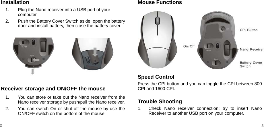   Installation 1.  Plug the Nano receiver into a USB port of your computer.  2.  Push the Battery Cover Switch aside, open the battery door and install battery, then close the battery cover.         Receiver storage and ON/OFF the mouse 1.  You can store or take out the Nano receiver from the Nano receiver storage by push/pull the Nano receiver. 2.  You can switch On or shut off the mouse by use the ON/OFF switch on the bottom of the mouse. Mouse Functions        Speed Control Press the CPI button and you can toggle the CPI between 800 CPI and 1600 CPI.  Trouble Shooting 1.  Check Nano receiver connection; try to insert Nano Receiver to another USB port on your computer.  2  3 