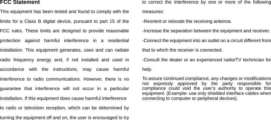 FCC Statement This equipment has been tested and found to comply with the limits for a Class B digital device, pursuant to part 15 of the FCC rules. These limits are designed to provide reasonable protection against harmful interference in a residential installation. This equipment generates, uses and can radiate radio frequency energy and, if not installed and used in accordance with the instructions, may cause harmful interference to radio communications. However, there is no guarantee that interference will not occur in a particular installation. If this equipment does cause harmful interference   to radio or television reception, which can be determined by turning the equipment off and on, the user is encouraged to try to correct the interference by one or more of the following measures: -Reorient or relocate the receiving antenna. -Increase the separation between the equipment and receiver. -Connect the equipment into an outlet on a circuit different from that to which the receiver is connected. -Consult the dealer or an experienced radio/TV technician for help. To assure continued compliance, any changes or modifications not expressly approved by the party responsible for compliance could void the user’s authority to operate this equipment. (Example- use only shielded interface cables when connecting to computer or peripheral devices). 