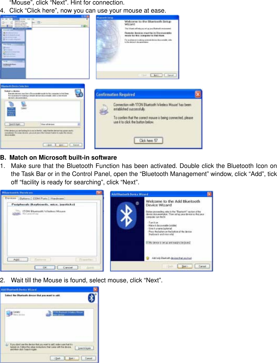 “Mouse”, click “Next”. Hint for connection. 4.  Click “Click here”, now you can use your mouse at ease.          B.  Match on Microsoft built-in software 1.  Make sure that the Bluetooth Function has been activated. Double click the Bluetooth Icon on the Task Bar or in the Control Panel, open the “Bluetooth Management” window, click “Add”, tick off “facility is ready for searching”, click “Next”.     2.  Wait till the Mouse is found, select mouse, click “Next”.  