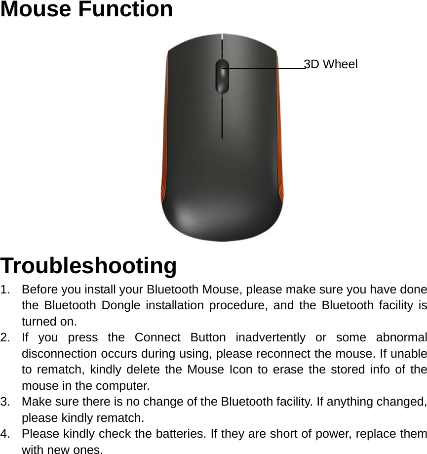 Mouse Function                       Troubleshooting 1.  Before you install your Bluetooth Mouse, please make sure you have done the Bluetooth Dongle installation procedure, and the Bluetooth facility is turned on. 2. If you press the Connect Button inadvertently or some abnormal disconnection occurs during using, please reconnect the mouse. If unable to rematch, kindly delete the Mouse Icon to erase the stored info of the mouse in the computer. 3.  Make sure there is no change of the Bluetooth facility. If anything changed, please kindly rematch. 4.  Please kindly check the batteries. If they are short of power, replace them with new ones.        3D Wheel 