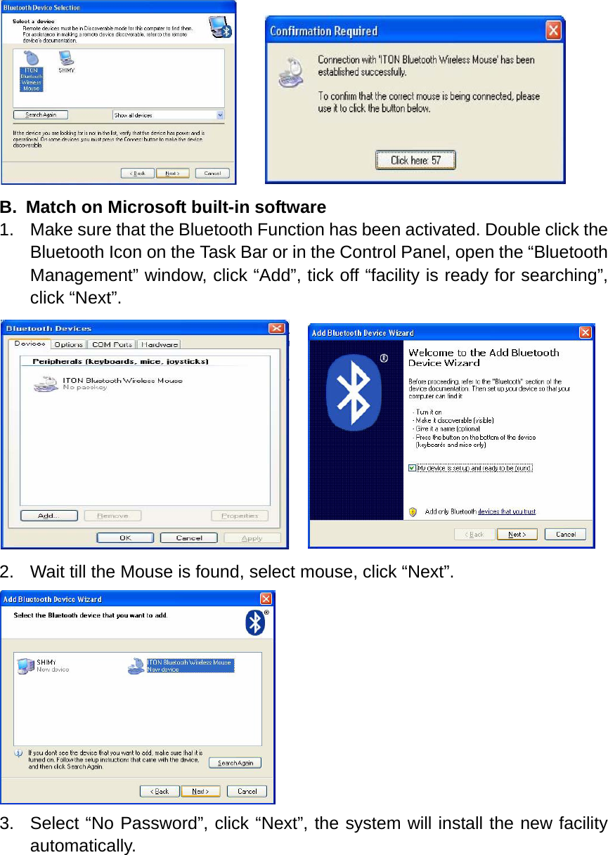      B.  Match on Microsoft built-in software 1.  Make sure that the Bluetooth Function has been activated. Double click the Bluetooth Icon on the Task Bar or in the Control Panel, open the “Bluetooth Management” window, click “Add”, tick off “facility is ready for searching”, click “Next”.     2.  Wait till the Mouse is found, select mouse, click “Next”.  3.  Select “No Password”, click “Next”, the system will install the new facility automatically. 
