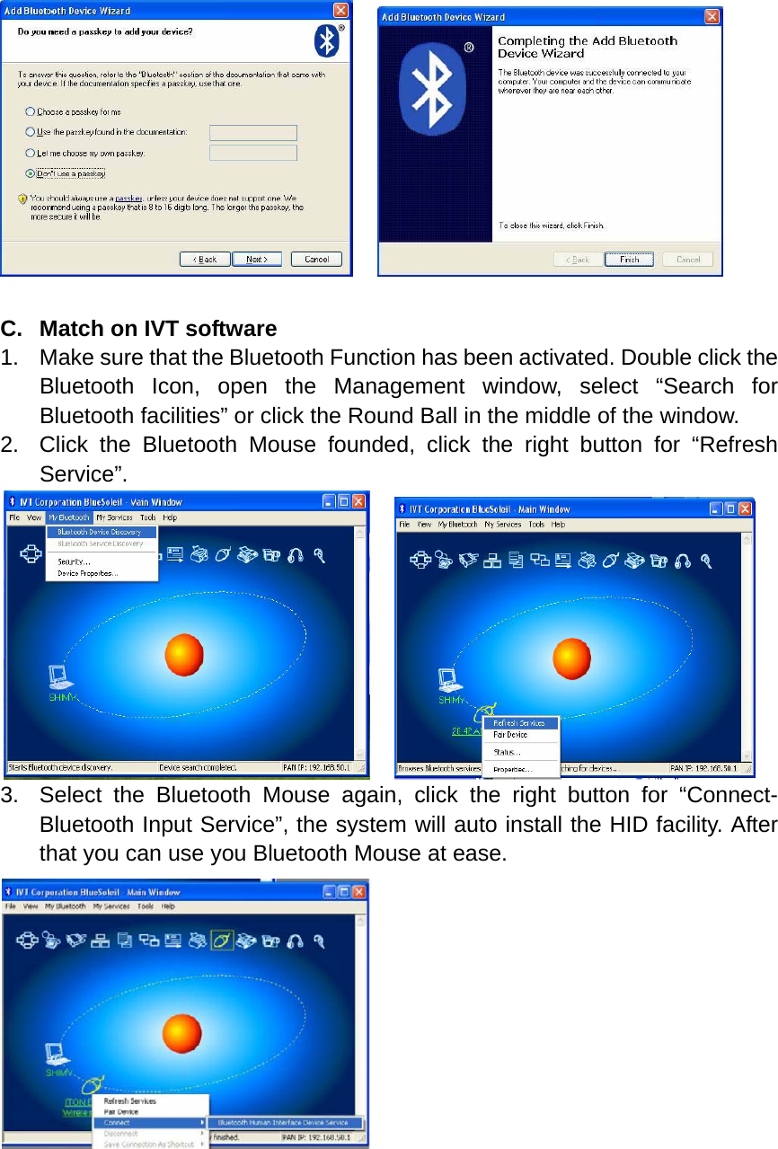      C.  Match on IVT software 1.  Make sure that the Bluetooth Function has been activated. Double click the Bluetooth Icon, open the Management window, select “Search for Bluetooth facilities” or click the Round Ball in the middle of the window. 2.  Click the Bluetooth Mouse founded, click the right button for “Refresh Service”.     3.  Select the Bluetooth Mouse again, click the right button for “Connect- Bluetooth Input Service”, the system will auto install the HID facility. After that you can use you Bluetooth Mouse at ease.     