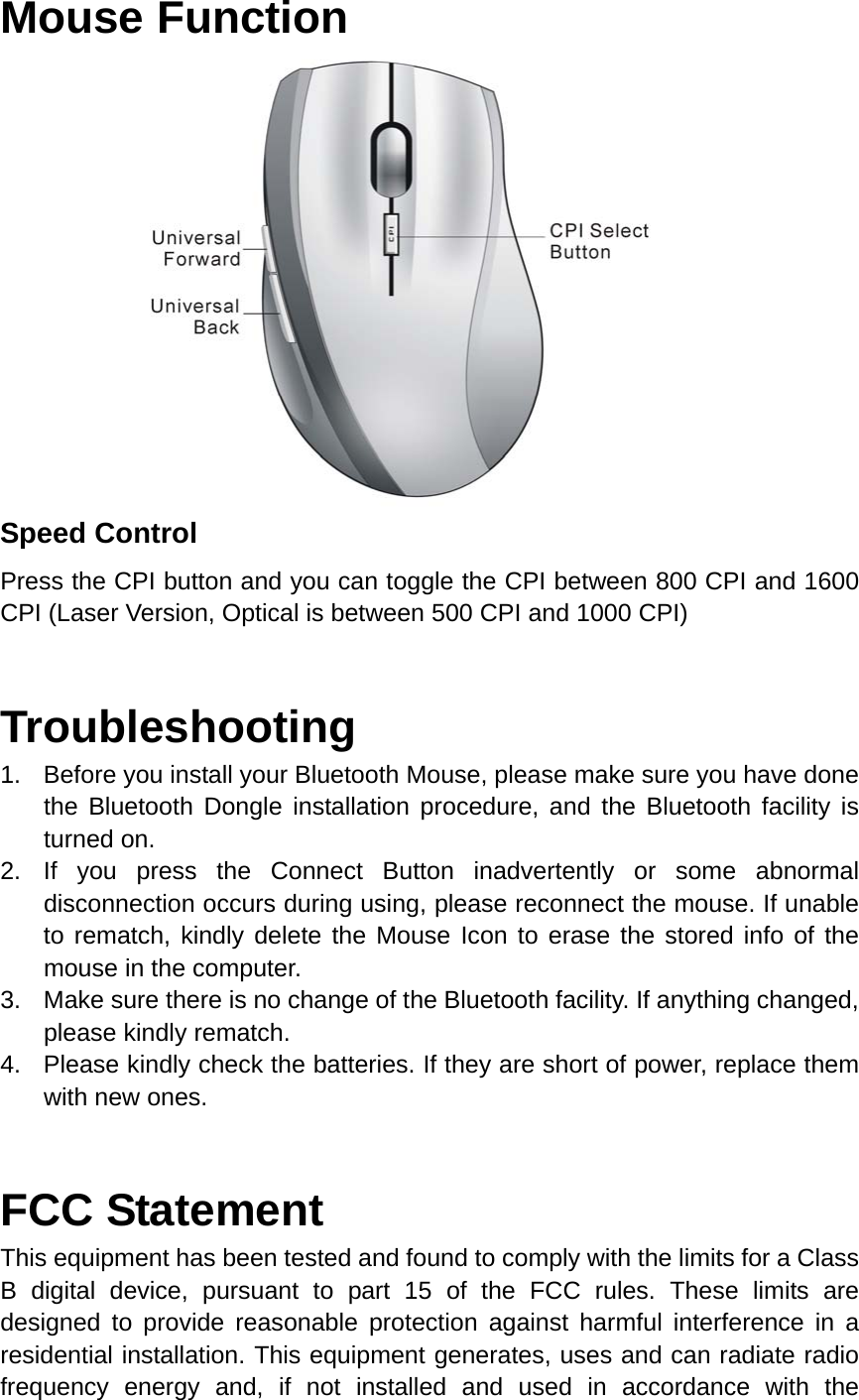 Mouse Function                       Speed Control Press the CPI button and you can toggle the CPI between 800 CPI and 1600 CPI (Laser Version, Optical is between 500 CPI and 1000 CPI)  Troubleshooting 1.  Before you install your Bluetooth Mouse, please make sure you have done the Bluetooth Dongle installation procedure, and the Bluetooth facility is turned on. 2. If you press the Connect Button inadvertently or some abnormal disconnection occurs during using, please reconnect the mouse. If unable to rematch, kindly delete the Mouse Icon to erase the stored info of the mouse in the computer. 3.  Make sure there is no change of the Bluetooth facility. If anything changed, please kindly rematch. 4.  Please kindly check the batteries. If they are short of power, replace them with new ones.   FCC Statement This equipment has been tested and found to comply with the limits for a Class B digital device, pursuant to part 15 of the FCC rules. These limits are designed to provide reasonable protection against harmful interference in a residential installation. This equipment generates, uses and can radiate radio frequency energy and, if not installed and used in accordance with the 