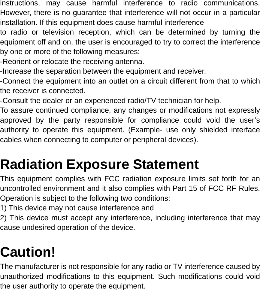 instructions, may cause harmful interference to radio communications. However, there is no guarantee that interference will not occur in a particular installation. If this equipment does cause harmful interference   to radio or television reception, which can be determined by turning the equipment off and on, the user is encouraged to try to correct the interference by one or more of the following measures: -Reorient or relocate the receiving antenna. -Increase the separation between the equipment and receiver. -Connect the equipment into an outlet on a circuit different from that to which the receiver is connected. -Consult the dealer or an experienced radio/TV technician for help. To assure continued compliance, any changes or modifications not expressly approved by the party responsible for compliance could void the user’s authority to operate this equipment. (Example- use only shielded interface cables when connecting to computer or peripheral devices).  Radiation Exposure Statement This equipment complies with FCC radiation exposure limits set forth for an uncontrolled environment and it also complies with Part 15 of FCC RF Rules. Operation is subject to the following two conditions: 1) This device may not cause interference and 2) This device must accept any interference, including interference that may cause undesired operation of the device.  Caution!  The manufacturer is not responsible for any radio or TV interference caused by unauthorized modifications to this equipment. Such modifications could void the user authority to operate the equipment.  