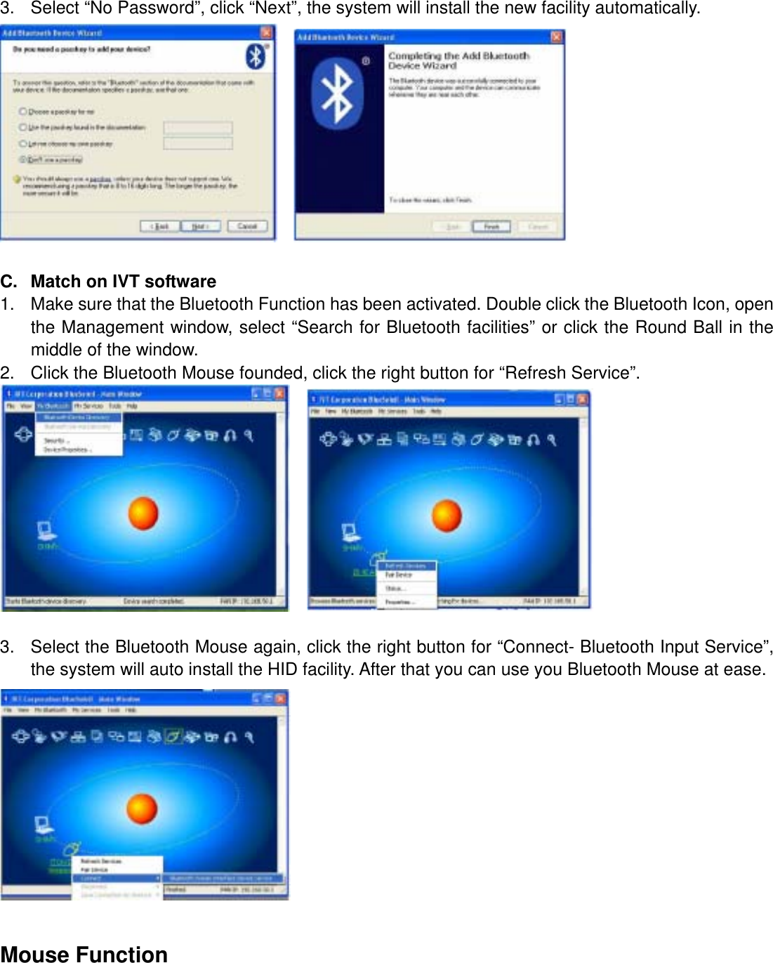 3.  Select “No Password”, click “Next”, the system will install the new facility automatically.      C.  Match on IVT software 1.  Make sure that the Bluetooth Function has been activated. Double click the Bluetooth Icon, open the Management window, select “Search for Bluetooth facilities” or click the Round Ball in the middle of the window. 2.  Click the Bluetooth Mouse founded, click the right button for “Refresh Service”.      3.  Select the Bluetooth Mouse again, click the right button for “Connect- Bluetooth Input Service”, the system will auto install the HID facility. After that you can use you Bluetooth Mouse at ease.   Mouse Function 
