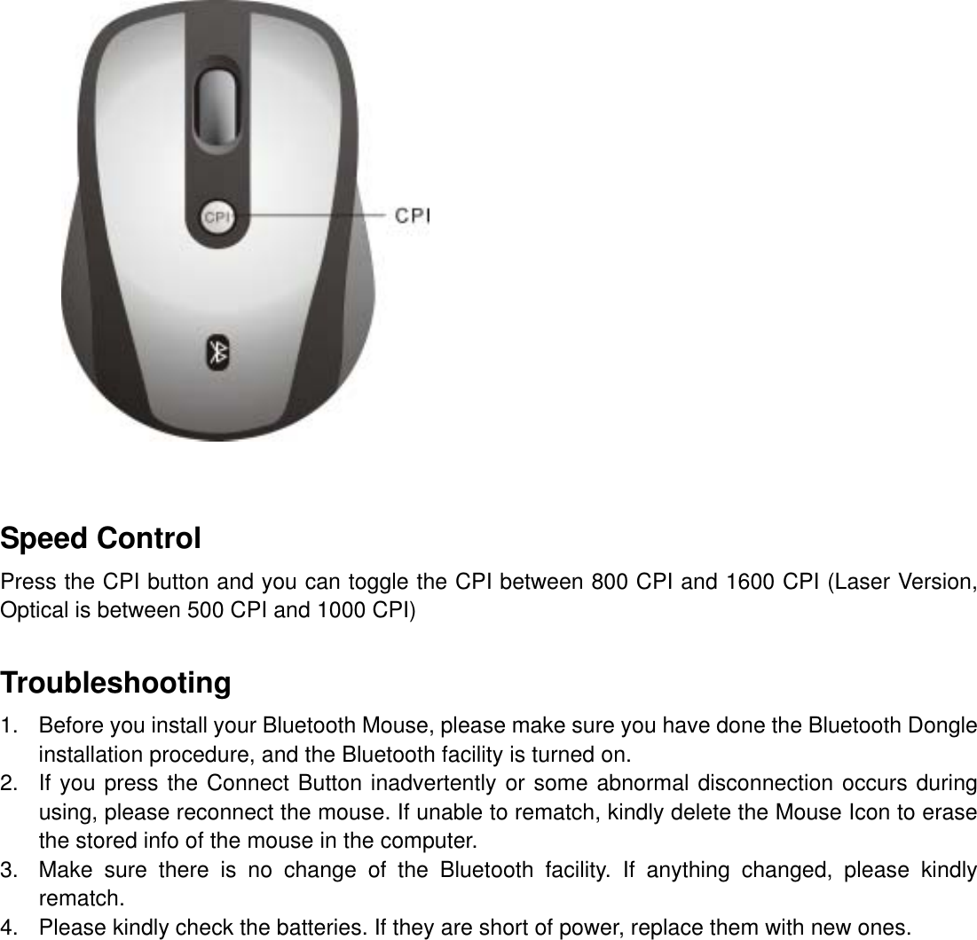           Speed Control Press the CPI button and you can toggle the CPI between 800 CPI and 1600 CPI (Laser Version, Optical is between 500 CPI and 1000 CPI)   Troubleshooting 1.  Before you install your Bluetooth Mouse, please make sure you have done the Bluetooth Dongle installation procedure, and the Bluetooth facility is turned on. 2.  If you press the Connect Button inadvertently or some abnormal disconnection occurs during using, please reconnect the mouse. If unable to rematch, kindly delete the Mouse Icon to erase the stored info of the mouse in the computer. 3.  Make sure there is no change of the Bluetooth facility. If anything changed, please kindly rematch. 4.  Please kindly check the batteries. If they are short of power, replace them with new ones.            