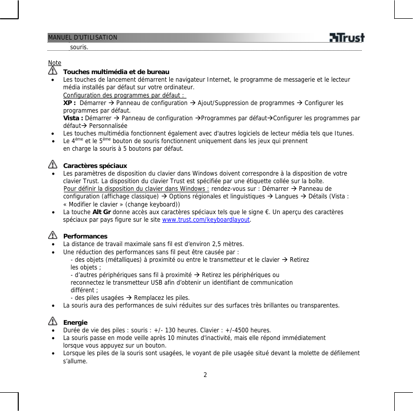 MANUEL D’UTILISATION  2souris.  Note  Touches multimédia et de bureau •  Les touches de lancement démarrent le navigateur Internet, le programme de messagerie et le lecteur média installés par défaut sur votre ordinateur. Configuration des programmes par défaut : XP :  Démarrer Æ Panneau de configuration Æ Ajout/Suppression de programmes Æ Configurer les programmes par défaut.  Vista : Démarrer Æ Panneau de configuration ÆProgrammes par défautÆConfigurer les programmes par défautÆ Personnalisée •  Les touches multimédia fonctionnent également avec d&apos;autres logiciels de lecteur média tels que Itunes. •  Le 4ème et le 5ème bouton de souris fonctionnent uniquement dans les jeux qui prennent en charge la souris à 5 boutons par défaut.   Caractères spéciaux •  Les paramètres de disposition du clavier dans Windows doivent correspondre à la disposition de votre clavier Trust. La disposition du clavier Trust est spécifiée par une étiquette collée sur la boîte.        Pour définir la disposition du clavier dans Windows : rendez-vous sur : Démarrer Æ Panneau de configuration (affichage classique) Æ Options régionales et linguistiques Æ Langues Æ Détails (Vista : « Modifier le clavier » (change keyboard)) •  La touche Alt Gr donne accès aux caractères spéciaux tels que le signe €. Un aperçu des caractères spéciaux par pays figure sur le site www.trust.com/keyboardlayout.    Performances •  La distance de travail maximale sans fil est d’environ 2,5 mètres. •  Une réduction des performances sans fil peut être causée par : - des objets (métalliques) à proximité ou entre le transmetteur et le clavier Æ Retirez les objets ; - d’autres périphériques sans fil à proximité Æ Retirez les périphériques ou reconnectez le transmetteur USB afin d’obtenir un identifiant de communication différent ; - des piles usagées Æ Remplacez les piles. •  La souris aura des performances de suivi réduites sur des surfaces très brillantes ou transparentes.    Energie •  Durée de vie des piles : souris : +/- 130 heures. Clavier : +/-4500 heures. •  La souris passe en mode veille après 10 minutes d&apos;inactivité, mais elle répond immédiatement lorsque vous appuyez sur un bouton. •  Lorsque les piles de la souris sont usagées, le voyant de pile usagée situé devant la molette de défilement s’allume. 