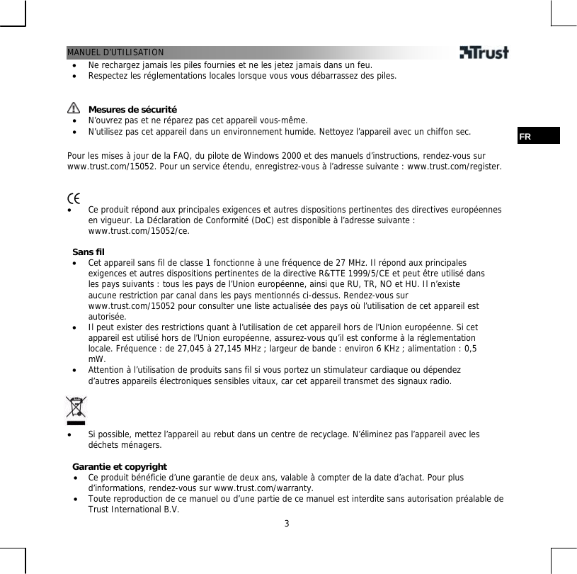 MANUEL D’UTILISATION  3•  Ne rechargez jamais les piles fournies et ne les jetez jamais dans un feu. •  Respectez les réglementations locales lorsque vous vous débarrassez des piles.    Mesures de sécurité •  N’ouvrez pas et ne réparez pas cet appareil vous-même. •  N’utilisez pas cet appareil dans un environnement humide. Nettoyez l’appareil avec un chiffon sec.  FR  Pour les mises à jour de la FAQ, du pilote de Windows 2000 et des manuels d’instructions, rendez-vous sur www.trust.com/15052. Pour un service étendu, enregistrez-vous à l’adresse suivante : www.trust.com/register.    •  Ce produit répond aux principales exigences et autres dispositions pertinentes des directives européennes en vigueur. La Déclaration de Conformité (DoC) est disponible à l’adresse suivante : www.trust.com/15052/ce.  Sans fil •  Cet appareil sans fil de classe 1 fonctionne à une fréquence de 27 MHz. Il répond aux principales exigences et autres dispositions pertinentes de la directive R&amp;TTE 1999/5/CE et peut être utilisé dans les pays suivants : tous les pays de l’Union européenne, ainsi que RU, TR, NO et HU. Il n’existe aucune restriction par canal dans les pays mentionnés ci-dessus. Rendez-vous sur www.trust.com/15052 pour consulter une liste actualisée des pays où l’utilisation de cet appareil est autorisée. •  Il peut exister des restrictions quant à l’utilisation de cet appareil hors de l’Union européenne. Si cet appareil est utilisé hors de l’Union européenne, assurez-vous qu’il est conforme à la réglementation locale. Fréquence : de 27,045 à 27,145 MHz ; largeur de bande : environ 6 KHz ; alimentation : 0,5 mW. •  Attention à l’utilisation de produits sans fil si vous portez un stimulateur cardiaque ou dépendez d’autres appareils électroniques sensibles vitaux, car cet appareil transmet des signaux radio.     •  Si possible, mettez l’appareil au rebut dans un centre de recyclage. N’éliminez pas l’appareil avec les déchets ménagers.  Garantie et copyright •  Ce produit bénéficie d’une garantie de deux ans, valable à compter de la date d’achat. Pour plus d’informations, rendez-vous sur www.trust.com/warranty. •  Toute reproduction de ce manuel ou d’une partie de ce manuel est interdite sans autorisation préalable de Trust International B.V. 