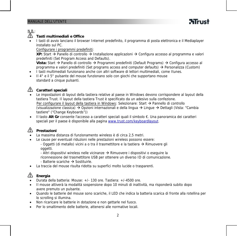 MANUALE DELL&apos;UTENTE  2 N.B.:  Tasti multimediali e Office •  I tasti di avvio lanciano il browser Internet predefinito, il programma di posta elettronica e il Mediaplayer installato sul PC. Configurare i programmi predefiniti:  XP: Start Æ Panello di controllo Æ Installazione applicazioni Æ Configura accesso al programma e valori predefiniti (Set Program Access and Defaults).  Vista: Start Æ Panello di controllo Æ Programmi predefiniti (Default Programs) Æ Configura accesso al programma e valori predefiniti (Set programs access and computer defaults) Æ Personalizza (Custom) •  I tasti multimediali funzionano anche con altri software di lettori multimediali, come Itunes. •  Il 4° e il 5° pulsante del mouse funzionano solo con giochi che supportano mouse standard a cinque pulsanti.   Caratteri speciali •  Le impostazioni di layout della tastiera relative al paese in Windows devono corrispondere al layout della tastiera Trust. Il layout della tastiera Trust è specificato da un adesivo sulla confezione.        Per configurare il layout della tastiera in Windows: Selezionare: Start Æ Pannello di controllo (visualizzazione classica) Æ Opzioni internazionali e della lingua Æ Lingue Æ Dettagli (Vista: &quot;Cambia tastiere&quot; (“Change Keyboards”)) •  Il tasto Alt Gr consente l&apos;accesso a caratteri speciali quali il simbolo €. Una panoramica dei caratteri speciali per il paese è disponibile alla pagina www.trust.com/keyboardlayout.    Prestazioni •  La massima distanza di funzionamento wireless è di circa 2,5 metri. •  Le cause per eventuali riduzioni nelle prestazioni wireless possono essere: - Oggetti (di metallo) vicini a o tra il trasmettitore e la tastiera Æ Rimuovere gli oggetti. - Altri dispositivi wireless nelle vicinanze Æ Rimuovere i dispositivi o eseguire la riconnessione del trasmettitore USB per ottenere un diverso ID di comunicazione. - Batterie scariche Æ Sostituirle. •  La traccia del mouse risulta ridotta su superfici molto lucide o trasparenti.    Energia •  Durata della batteria: Mouse: +/- 130 ore. Tastiera: +/-4500 ore. •  Il mouse attiverà la modalità sospensione dopo 10 minuti di inattività, ma risponderà subito dopo avere premuto un pulsante. •  Quando le batterie del mouse sono scariche, il LED che indica la batteria scarica di fronte alla rotellina per lo scrolling si illumina. •  Non ricaricare le batterie in dotazione e non gettarle nel fuoco. •  Per lo smaltimento delle batterie, attenersi alle normative locali. 