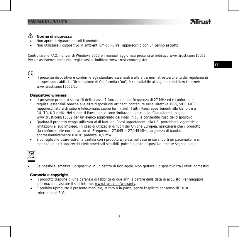 MANUALE DELL&apos;UTENTE  3   Norme di sicurezza •  Non aprire o riparare da soli il prodotto. •  Non utilizzare il dispositivo in ambienti umidi. Pulire l&apos;apparecchio con un panno asciutto.  Controllare le FAQ, i driver di Windows 2000 e i manuali aggiornati presenti all&apos;indirizzo www.trust.com/15052. Per un&apos;assistenza completa, registrarsi all&apos;indirizzo www.trust.com/register.  IT   •  Il presente dispositivo è conforme agli standard essenziali e alle altre normative pertinenti dei regolamenti europei applicabili. La Dichiarazione di Conformità (DoC) è consultabile al seguente indirizzo Internet: www.trust.com/15052/ce.  Dispositivo wireless •  Il presente prodotto senza fili della classe 1 funziona a una frequenza di 27 MHz ed è conforme ai requisiti essenziali nonché alle altre disposizioni attinenti contenute nella Direttiva 1999/5/CE ARTT (apparecchiatura di radio e telecomunicazione terminale). Tutti i Paesi appartenenti alla UE, oltre a RU, TR, NO e HU. Nei suddetti Paesi non vi sono limitazioni per canale. Consultare la pagina www.trust.com/15052 per un elenco aggiornato dei Paesi in cui è consentito l&apos;uso del dispositivo •  Qualora il prodotto venga utilizzato al di fuori dei Paesi appartenenti alla UE, potrebbero vigere delle limitazioni al suo impiego. In caso di utilizzo al di fuori dell&apos;Unione Europea, assicurarsi che il prodotto sia conforme alle normative locali. Frequenza: 27,045 ~ 27,145 MHz, larghezza di banda: approssimativamente 6 KHz; potenza: 0,5 mW. •  È consigliabile usare estrema cautela con i prodotti wireless nel caso in cui si porti un pacemaker o si dipenda da altri apparecchi elettromedicali sensibili, poiché questo dispositivo emette segnali radio.     •  Se possibile, smaltire il dispositivo in un centro di riciclaggio. Non gettare il dispositivo tra i rifiuti domestici.  Garanzia e copyright •  Il prodotto dispone di una garanzia di fabbrica di due anni a partire dalla data di acquisto. Per maggiori informazioni, visitare il sito Internet www.trust.com/warranty. •  È proibito riprodurre il presente manuale, in toto o in parte, senza l&apos;esplicito consenso di Trust International B.V. 