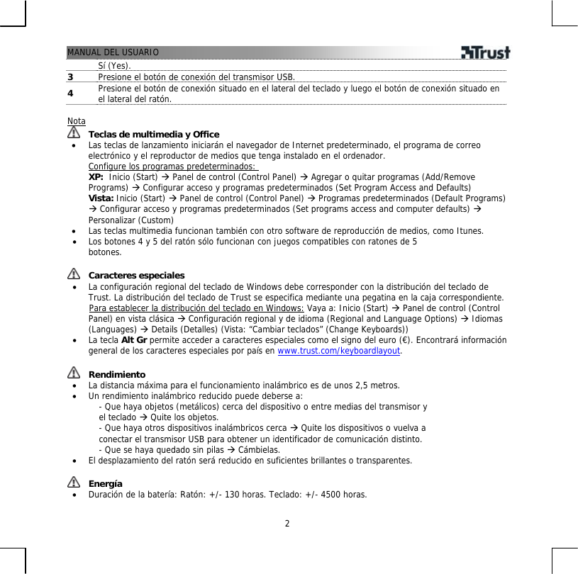 MANUAL DEL USUARIO  2Sí (Yes). 3  Presione el botón de conexión del transmisor USB.  4  Presione el botón de conexión situado en el lateral del teclado y luego el botón de conexión situado en el lateral del ratón.  Nota  Teclas de multimedia y Office •  Las teclas de lanzamiento iniciarán el navegador de Internet predeterminado, el programa de correo electrónico y el reproductor de medios que tenga instalado en el ordenador. Configure los programas predeterminados: XP:  Inicio (Start) Æ Panel de control (Control Panel) Æ Agregar o quitar programas (Add/Remove Programs) Æ Configurar acceso y programas predeterminados (Set Program Access and Defaults)  Vista: Inicio (Start) Æ Panel de control (Control Panel) Æ Programas predeterminados (Default Programs) Æ Configurar acceso y programas predeterminados (Set programs access and computer defaults) Æ Personalizar (Custom) •  Las teclas multimedia funcionan también con otro software de reproducción de medios, como Itunes. •  Los botones 4 y 5 del ratón sólo funcionan con juegos compatibles con ratones de 5 botones.   Caracteres especiales •  La configuración regional del teclado de Windows debe corresponder con la distribución del teclado de Trust. La distribución del teclado de Trust se especifica mediante una pegatina en la caja correspondiente.        Para establecer la distribución del teclado en Windows: Vaya a: Inicio (Start) Æ Panel de control (Control Panel) en vista clásica Æ Configuración regional y de idioma (Regional and Language Options) Æ Idiomas (Languages) Æ Details (Detalles) (Vista: “Cambiar teclados” (Change Keyboards)) •  La tecla Alt Gr permite acceder a caracteres especiales como el signo del euro (€). Encontrará información general de los caracteres especiales por país en www.trust.com/keyboardlayout.    Rendimiento •  La distancia máxima para el funcionamiento inalámbrico es de unos 2,5 metros. •  Un rendimiento inalámbrico reducido puede deberse a: - Que haya objetos (metálicos) cerca del dispositivo o entre medias del transmisor y el teclado Æ Quite los objetos. - Que haya otros dispositivos inalámbricos cerca Æ Quite los dispositivos o vuelva a conectar el transmisor USB para obtener un identificador de comunicación distinto. - Que se haya quedado sin pilas Æ Cámbielas. •  El desplazamiento del ratón será reducido en suficientes brillantes o transparentes.    Energía •  Duración de la batería: Ratón: +/- 130 horas. Teclado: +/- 4500 horas. 