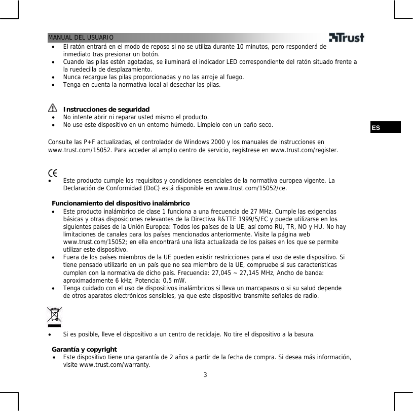 MANUAL DEL USUARIO  3•  El ratón entrará en el modo de reposo si no se utiliza durante 10 minutos, pero responderá de inmediato tras presionar un botón. •  Cuando las pilas estén agotadas, se iluminará el indicador LED correspondiente del ratón situado frente a la ruedecilla de desplazamiento. •  Nunca recargue las pilas proporcionadas y no las arroje al fuego. •  Tenga en cuenta la normativa local al desechar las pilas.    Instrucciones de seguridad •  No intente abrir ni reparar usted mismo el producto. •  No use este dispositivo en un entorno húmedo. Límpielo con un paño seco.  ES  Consulte las P+F actualizadas, el controlador de Windows 2000 y los manuales de instrucciones en www.trust.com/15052. Para acceder al amplio centro de servicio, regístrese en www.trust.com/register.    •  Este producto cumple los requisitos y condiciones esenciales de la normativa europea vigente. La Declaración de Conformidad (DoC) está disponible en www.trust.com/15052/ce.  Funcionamiento del dispositivo inalámbrico •  Este producto inalámbrico de clase 1 funciona a una frecuencia de 27 MHz. Cumple las exigencias básicas y otras disposiciones relevantes de la Directiva R&amp;TTE 1999/5/EC y puede utilizarse en los siguientes países de la Unión Europea: Todos los países de la UE, así como RU, TR, NO y HU. No hay limitaciones de canales para los países mencionados anteriormente. Visite la página web www.trust.com/15052; en ella encontrará una lista actualizada de los países en los que se permite utilizar este dispositivo. •  Fuera de los países miembros de la UE pueden existir restricciones para el uso de este dispositivo. Si tiene pensado utilizarlo en un país que no sea miembro de la UE, compruebe si sus características cumplen con la normativa de dicho país. Frecuencia: 27,045 ~ 27,145 MHz, Ancho de banda: aproximadamente 6 kHz; Potencia: 0,5 mW. •  Tenga cuidado con el uso de dispositivos inalámbricos si lleva un marcapasos o si su salud depende de otros aparatos electrónicos sensibles, ya que este dispositivo transmite señales de radio.     •  Si es posible, lleve el dispositivo a un centro de reciclaje. No tire el dispositivo a la basura.  Garantía y copyright •  Este dispositivo tiene una garantía de 2 años a partir de la fecha de compra. Si desea más información, visite www.trust.com/warranty. 