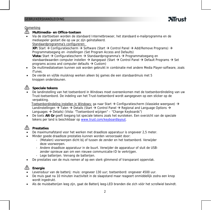 GEBRUIKERSHANDLEIDING   2 Opmerking  Multimedia- en Office-toetsen •  Via de starttoetsen worden de standaard Internetbrowser, het standaard e-mailprogramma en de mediaspeler gestart die op uw pc zijn geïnstalleerd. Standaardprogramma’s configureren: XP: Start Æ Configuratiescherm Æ Software (Start Æ Control Panel Æ Add/Remove Programs) Æ Programmatoegang en -instellingen (Set Program Access and Defaults)  Vista: Start Æ Configuratiescherm Æ Standaardprogramma’s Æ Programmatoegang en standaardwaarden computer instellen Æ Aangepast (Start Æ Control Panel Æ Default Programs Æ Set programs access and computer defaults Æ Custom) •  De multimediatoetsen kunnen ook worden gebruikt in combinatie met andere Media Player-software, zoals iTunes.  •  De vierde en vijfde muisknop werken alleen bij games die een standaardmuis met 5 knoppen ondersteunen.   Speciale tekens •  De landinstelling van het toetsenbord in Windows moet overeenkomen met de toetsenbordindeling van uw Trust-toetsenbord. De indeling van het Trust-toetsenbord wordt aangegeven op een sticker op de verpakking.       Toetsenbordindeling instellen in Windows: ga naar Start Æ Configuratiescherm (klassieke weergave) Æ Landinstellingen Æ Talen Æ Details (Start Æ Control Panel Æ Regional and Language Options Æ Languages Æ Details) (Vista: “Toetsenbord wijzigen” – “Change Keyboards”) •  De toets Alt Gr geeft toegang tot speciale tekens zoals het euroteken. Een overzicht van de speciale tekens per land is beschikbaar op www.trust.com/keyboardlayout.    Prestaties •  De maximumafstand voor het werken met draadloze apparatuur is ongeveer 2,5 meter. •  Minder goede draadloze prestaties kunnen worden veroorzaakt door: -  (Metalen) voorwerpen dicht bij of tussen de zender en het toetsenbord. Verwijder deze voorwerpen. -  Andere draadloze apparatuur in de buurt. Verwijder de apparatuur of sluit de USB-zender opnieuw aan om een nieuwe communicatie-ID te verkrijgen. -  Lege batterijen. Vervang de batterijen. •  De prestaties van de muis nemen af op een sterk glimmend of transparant oppervlak.    Energie •  Levensduur van de batterij: muis: ongeveer 130 uur; toetsenbord: ongeveer 4500 uur. •  De muis gaat na 10 minuten inactiviteit in de slaapstand maar reageert onmiddellijk zodra een knop wordt ingedrukt. •  Als de muisbatterijen leeg zijn, gaat de Batterij leeg-LED branden die zich vóór het scrollwiel bevindt. 