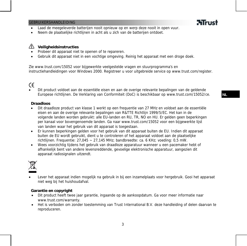 GEBRUIKERSHANDLEIDING  3•  Laad de meegeleverde batterijen nooit opnieuw op en werp deze nooit in open vuur. •  Neem de plaatselijke richtlijnen in acht als u zich van de batterijen ontdoet.    Veiligheidsinstructies •  Probeer dit apparaat niet te openen of te repareren. •  Gebruik dit apparaat niet in een vochtige omgeving. Reinig het apparaat met een droge doek.  Zie www.trust.com/15052 voor bijgewerkte veelgestelde vragen en stuurprogramma’s en instructiehandleidingen voor Windows 2000. Registreer u voor uitgebreide service op www.trust.com/register.    •  Dit product voldoet aan de essentiële eisen en aan de overige relevante bepalingen van de geldende Europese richtlijnen. De Verklaring van Conformiteit (DoC) is beschikbaar op www.trust.com/15052/ce.  NL  Draadloos •  Dit draadloze product van klasse 1 werkt op een frequentie van 27 MHz en voldoet aan de essentiële eisen en aan de overige relevante bepalingen van R&amp;TTE Richtlijn 1999/5/EC. Het kan in de volgende landen worden gebruikt: alle EU-landen en RU, TR, NO en HU. Er gelden geen beperkingen per kanaal voor bovengenoemde landen. Ga naar www.trust.com/15052 voor een bijgewerkte lijst van landen waar het gebruik van dit apparaat is toegestaan. •  Er kunnen beperkingen gelden voor het gebruik van dit apparaat buiten de EU. Indien dit apparaat buiten de EU wordt gebruikt, dient u te controleren of het apparaat voldoet aan de plaatselijke richtlijnen. Frequentie: 27,045 ~ 27,145 MHz; bandbreedte: ca. 6 KHz; voeding: 0,5 mW. •  Wees voorzichtig tijdens het gebruik van draadloze apparatuur wanneer u een pacemaker hebt of afhankelijk bent van andere levensreddende, gevoelige elektronische apparatuur, aangezien dit apparaat radiosignalen uitzendt.     •  Lever het apparaat indien mogelijk na gebruik in bij een inzamelplaats voor hergebruik. Gooi het apparaat niet weg bij het huishoudafval.  Garantie en copyright •  Dit product heeft twee jaar garantie, ingaande op de aankoopdatum. Ga voor meer informatie naar www.trust.com/warranty. •  Het is verboden om zonder toestemming van Trust International B.V. deze handleiding of delen daarvan te reproduceren. 