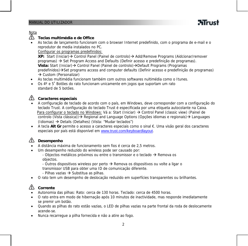 MANUAL DO UTILIZADOR   2 UNota  Teclas multimédia e de Office •  As teclas de lançamento funcionam com o browser Internet predefinido, com o programa de e-mail e o reprodutor de media instalados no PC. UConfigurar os programas predefinidos:  XP:  Start (Iniciar)Æ Control Panel (Painel de controlo)Æ Add/Remove Programs (Aidcionar/remover programas) Æ Set Program Access and Defaults (Definir acesso e predefinição de programas).  Vista: Start (Iniciar)Æ Control Panel (Painel de controlo)ÆDefault Programs (Programas predefinidos)ÆSet programs access and computer defaults (Definir acesso e predefinição de programas) Æ Custom (Personalizar) •  As teclas multimédia funcionam também com outros softwares nultimédia como o Itunes. •  Os 4º e 5PºP Botões do rato funcionam unicamente em jogos que suportam um rato standard de 5 botões.   Caracteres especiais •  A configuração de teclado de acordo com o país, em Windows, deve corresponder com a configuração do teclado Trust. A configuração do teclado Trust é especificada por uma etiqueta autocolante na Caixa.       UPara configurar o teclado no Windows:U Vá a: Start (Iniciar) Æ Control Panel (classic view) (Painel de controlo (Vista clássica))Æ Regional and Language Options (Opções idiomas e regionais)Æ Languages (Idiomas) Æ Details (Detalhes) (Vista: “Mudar teclados”) •  A tecla Alt Gr permite o acesso a caracteres especiais como o sinal €. Uma visão geral dos caracteres especiais por país está disponível em HTUwww.trust.com/keyboardlayoutUTH.    Desempenho •  A distância máxima de funcionamento sem fios é cerca de 2,5 metros. •  Um desempenho reduzido do wireless pode ser causado por: - Objectos metálicos próximos ou entre o transmissor e o teclado Æ Remova os objectos. - Outros dispositivos wireless por perto Æ Remova os dispositivos ou volte a ligar o transmissor USB para obter uma ID de comunicação diferente. - Pilhas vazias Æ Substitua as pilhas. •  O rato tem um desempnho de deslocação reduzido em superfícies transparentes ou brilhantes.    Corrente •  Autonomia das pilhas: Rato: cerca de 130 horas. Teclado: cerca de 4500 horas. •  O rato entra em modo de hibernação após 10 minutos de inactividade, mas responde imediatamente se premir um botão. •  Quando as pilhas do rato estão vazias, o LED de pilhas vazias na parte frontal da roda de deslocamente acende-se.T •  Nunca recarregue a pilha fornecida e não a atire ao fogo. 