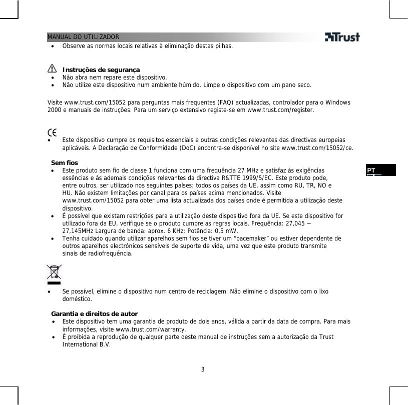 MANUAL DO UTILIZADOR   3PT •  Observe as normas locais relativas à eliminação destas pilhas.    Instruções de segurança •  Não abra nem repare este dispositivo. •  Não utilize este dispositivo num ambiente húmido. Limpe o dispositivo com um pano seco.  Visite www.trust.com/15052 para perguntas mais frequentes (FAQ) actualizadas, controlador para o Windows 2000 e manuais de instruções. Para um serviço extensivo registe-se em www.trust.com/register.     •  Este dispositivo cumpre os requisitos essenciais e outras condições relevantes das directivas europeias aplicáveis. A Declaração de Conformidade (DoC) encontra-se disponível no site www.trust.com/15052/ce.  Sem fios •  Este produto sem fio de classe 1 funciona com uma frequência 27 MHz e satisfaz às exigências essências e às ademais condições relevantes da directiva R&amp;TTE 1999/5/EC. Este produto pode, entre outros, ser utilizado nos seguintes países: todos os países da UE, assim como RU, TR, NO e HU. Não existem limitações por canal para os países acima mencionados. Visite www.trust.com/15052 para obter uma lista actualizada dos países onde é permitida a utilização deste dispositivo. •  É possível que existam restrições para a utilização deste dispositivo fora da UE. Se este dispositivo for utilizado fora da EU, verifique se o produto cumpre as regras locais. Frequência: 27,045 ~ 27,145MHz Largura de banda: aprox. 6 KHz; Potência: 0,5 mW. •  Tenha cuidado quando utilizar aparelhos sem fios se tiver um “pacemaker” ou estiver dependente de outros aparelhos electrónicos sensíveis de suporte de vida, uma vez que este produto transmite sinais de radiofrequência.     •  Se possível, elimine o dispositivo num centro de reciclagem. Não elimine o dispositivo com o lixo doméstico.  Garantia e direitos de autor •  Este dispositivo tem uma garantia de produto de dois anos, válida a partir da data de compra. Para mais informações, visite www.trust.com/warranty. •  É proibida a reprodução de qualquer parte deste manual de instruções sem a autorização da Trust International B.V. 