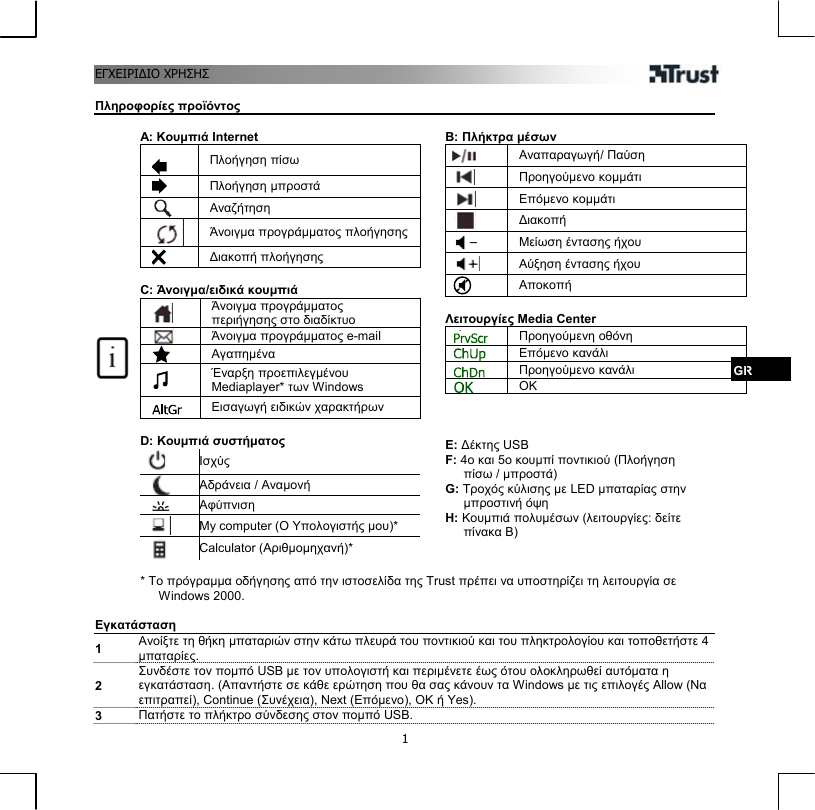 ΕΓΧΕΙΡΙΔΙΟ ΗΣΗΣ  1 ΧΡ Πληροφορίες προϊόντος GR  A: Κουμπιά Internet   Πλοήγηση πίσω  Πλοήγηση μπροστά  Αναζήτηση  Άνοιγμα προγράμματος πλοήγησης   Διακοπή πλοήγησης  C: Άνοιγμα/ειδικά κουμπιά  Άνοιγμα προγράμματος περιήγησης στο διαδίκτυο  Άνοιγμα προγράμματος e-mail  Αγαπημένα     Έναρξη προεπιλεγμένου Mediaplayer* των Windows  Εισαγωγή ειδικών χαρακτήρων  D: Κουμπιά συστήματος  Ισχύς  Αδράνεια / Αναμονή  Αφύπνιση  My computer (Ο Υπολογιστής μου)*  Calculator (Αριθμομηχανή)*   B: Πλήκτρα μέσων  Αναπαραγωγή/ Παύση  Προηγούμενο κομμάτι  Επόμενο κομμάτι  Διακοπή  Μείωση έντασης ήχου  Αύξηση έντασης ήχου  Αποκοπή  Λειτουργίες Media Center  Προηγούμενη οθόνη  Επόμενο κανάλι  Προηγούμενο κανάλι  OK    E: Δέκτης USB F: 4ο και 5ο κουμπί ποντικιού (Πλοήγηση πίσω / μπροστά) G: Τροχός κύλισης με LED μπαταρίας στην μπροστινή όψη H: Κουμπιά πολυμέσων (λειτουργίες: δείτε πίνακα Β)   * Το πρόγραμμα οδήγησης από την ιστοσελίδα της Trust πρέπει να υποστηρίζει τη λειτουργία σε Windows 2000.  Εγκατάσταση 1  Ανοίξτε τη θήκη μπαταριών στην κάτω πλευρά του ποντικιού και του πληκτρολογίου και τοποθετήστε 4 μπαταρίες. 2 Συνδέστε τον πομπό USB με τον υπολογιστή και περιμένετε έως ότου ολοκληρωθεί αυτόματα η εγκατάσταση. (Απαντήστε σε κάθε ερώτηση που θα σας κάνουν τα Windows με τις επιλογές Allow (Να επιτραπεί), Continue (Συνέχεια), Next (Επόμενο), ΟΚ ή Yes). 3  Πατήστε το πλήκτρο σύνδεσης στον πομπό USB.  