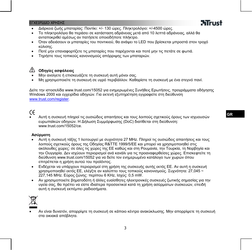 ΕΓΧΕΙΡΙΔΙΟ ΧΡΗΣΗΣ  3•  Διάρκεια ζωής μπαταρίας: Ποντίκι: +/- 130 ώρες. Πληκτρολόγιο: +/-4500 ώρες. •  Το πληκτρολόγιο θα περάσει σε κατάσταση αδράνειας μετά από 10 λεπτά αδράνειας, αλλά θα ανταποκριθεί αμέσως αν πατήσετε οποιοδήποτε πλήκτρο. •  Όταν αδειάσουν οι μπαταρίες του ποντικιού, θα ανάψει το LED που βρίσκεται μπροστά στον τροχό κύλισης. •  Ποτέ μην επαναφορτίζετε τις μπαταρίες που παρέχονται και ποτέ μην τις πετάτε σε φωτιά. •  Τηρήστε τους τοπικούς κανονισμούς απόρριψης των μπαταριών.    Οδηγίες ασφάλειας •  Μην ανοίγετε ή επισκευάζετε τη συσκευή αυτή μόνοι σας. •  Μη χρησιμοποιείτε τη συσκευή σε υγρό περιβάλλον. Καθαρίστε τη συσκευή με ένα στεγνό πανί.  Δείτε την ιστοσελίδα www.trust.com/15052 για ενημερωμένες Συνήθεις Ερωτήσεις, προγράμματα οδήγησης Windows 2000 και εγχειρίδια οδηγιών. Για εκτενή εξυπηρέτηση εγγραφείτε στη διεύθυνση www.trust.com/register.    GR •  Αυτή η συσκευή πληροί τις ουσιώδεις απαιτήσεις και τους λοιπούς σχετικούς όρους των ισχυουσών ευρωπαϊκών οδηγιών. Η Δήλωση Συμμόρφωσης (DoC) διατίθεται στη διεύθυνση: www.trust.com/15052/ce.  Ασύρματη •  Αυτή η συσκευή τάξης 1 λειτουργεί με συχνότητα 27 MHz. Πληροί τις ουσιώδεις απαιτήσεις και τους λοιπούς σχετικούς όρους της Οδηγίας R&amp;TTE 1999/5/ΕΕ και μπορεί να χρησιμοποιηθεί στις ακόλουθες χώρες: σε όλες τις χώρες της ΕΕ καθώς και στη Ρουμανία, την Τουρκία, τη Νορβηγία και την Ουγγαρία. Δεν ισχύουν περιορισμοί ανά κανάλι για τις προαναφερθείσες χώρες. Επισκεφτείτε τη διεύθυνση www.trust.com/15052 για να δείτε τον ενημερωμένο κατάλογο των χωρών όπου επιτρέπεται η χρήση αυτού του προϊόντος. •  Ενδέχεται να υπάρχουν περιορισμοί στη χρήση της συσκευής αυτής εκτός ΕΕ. Αν αυτή η συσκευή χρησιμοποιηθεί εκτός ΕΕ, ελέγξτε αν καλύπτει τους τοπικούς κανονισμούς. Συχνότητα: 27,045 ~ 227,145 MHz. Εύρος ζώνης: περίπου 6 KHz, Ισχύς: 0,5 mW. •  Αν χρησιμοποιείτε βηματοδότη ή άλλες ευαίσθητες ηλεκτρονικές συσκευές ζωτικής σημασίας για την υγεία σας, θα πρέπει να είστε ιδιαίτερα προσεκτικοί κατά τη χρήση ασύρματων συσκευών, επειδή αυτή η συσκευή εκπέμπει ραδιοσήματα.     •  Αν είναι δυνατόν, απορρίψτε τη συσκευή σε κάποιο κέντρο ανακύκλωσης. Μην απορρίψετε τη συσκευή στα οικιακά απόβλητα.  
