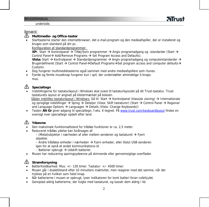 BRUGERMANUAL  2underside.  Bemærk!  Multimedie- og Office-taster •  Starttasterne starter den internetbrowser, det e-mail-program og den medieafspiller, der er installeret og bruges som standard på din pc. Konfiguration af standardprogrammer: XP:  Start Æ Kontrolpanel Æ Tilføj/fjern programmer Æ Angiv programadgang og -standarder (Start Æ Control PanelÆ Add/Remove Programs Æ Set Program Access and Defaults).  Vista: Start Æ Kontrolpanel Æ Standardprogrammer Æ Angiv programadgang og computerstandarder Æ Brugerdefineret (Start Æ Control PanelÆDefault ProgramsÆSet program access and computer defaultsÆ Custom). •  Dog fungerer multimedietasterne også sammen med andre medieafspillere som Itunes. •  Fjerde og femte museknap fungerer kun i spil, der understøtter almindelige 5-knaps mus.   Specialtegn •  Indstillingerne for tastaturlayout i Windows skal svare til tastaturlayoutet på dit Trust-tastatur. Trust-tastaturets layout er angivet på klistermærket på boksen.       Sådan indstilles tastaturlayout i Windows: Gå til: Start Æ Kontrolpanel (klassisk visning) Æ Internationale og sproglige indstillinger Æ Sprog Æ Detaljer (Vista: Skift tastaturer) (Start Æ Control Panel Æ Regional and Language Options Æ Languages Æ Details (Vista: Change Keyboards)) •  Tasten Alt Gr giver adgang til specialtegn, f.eks. €-tegnet. På www.trust.com/keyboardlayout findes en oversigt over specialtegn opdelt efter land.    Ydeevne •  Den maksimale funktionsafstand for trådløs funktioner er ca. 2,5 meter. •  Reduceret trådløs ydelse kan forårsages af: – (Metal)objekter i nærheden af eller mellem senderen og tastaturet Æ Fjern objekter. – Andre trådløse enheder i nærheden Æ Fjern enheder, eller tilslut USB-senderen igen for at opnå et andet kommunikations-id. – Batterier opbrugt Æ Udskift batterier. •  Musen har reducering sporingsydeevne på skinnende eller gennemsigtige overflader.    Strømforsyning •  Batteriholdbarhed: Mus: +/- 130 timer. Tastatur: +/- 4500 timer. •  Musen går i dvaletilstand efter 10 minutters inaktivitet, men reagerer med det samme, når der trykkes på en hvilken som helst knap. •  Når batterierne i musen er opbrugt, lyser indikatoren for tomt batteri foran rullehjulet. •  Genoplad aldrig batterierne, der fulgte med tastaturet, og kassér dem aldrig i ild. 