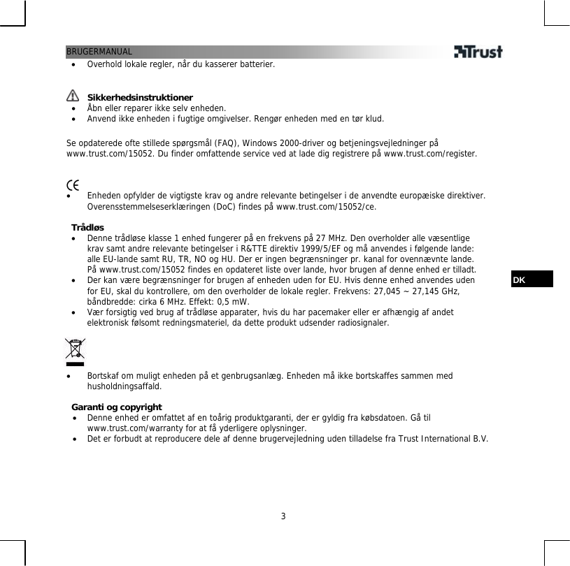 BRUGERMANUAL  3•  Overhold lokale regler, når du kasserer batterier.    Sikkerhedsinstruktioner •  Åbn eller reparer ikke selv enheden. •  Anvend ikke enheden i fugtige omgivelser. Rengør enheden med en tør klud.  Se opdaterede ofte stillede spørgsmål (FAQ), Windows 2000-driver og betjeningsvejledninger på www.trust.com/15052. Du finder omfattende service ved at lade dig registrere på www.trust.com/register.    •  Enheden opfylder de vigtigste krav og andre relevante betingelser i de anvendte europæiske direktiver. Overensstemmelseserklæringen (DoC) findes på www.trust.com/15052/ce.  Trådløs •  Denne trådløse klasse 1 enhed fungerer på en frekvens på 27 MHz. Den overholder alle væsentlige krav samt andre relevante betingelser i R&amp;TTE direktiv 1999/5/EF og må anvendes i følgende lande: alle EU-lande samt RU, TR, NO og HU. Der er ingen begrænsninger pr. kanal for ovennævnte lande. På www.trust.com/15052 findes en opdateret liste over lande, hvor brugen af denne enhed er tilladt.  DK •  Der kan være begrænsninger for brugen af enheden uden for EU. Hvis denne enhed anvendes uden for EU, skal du kontrollere, om den overholder de lokale regler. Frekvens: 27,045 ~ 27,145 GHz, båndbredde: cirka 6 MHz. Effekt: 0,5 mW. •  Vær forsigtig ved brug af trådløse apparater, hvis du har pacemaker eller er afhængig af andet elektronisk følsomt redningsmateriel, da dette produkt udsender radiosignaler.     •  Bortskaf om muligt enheden på et genbrugsanlæg. Enheden må ikke bortskaffes sammen med husholdningsaffald.  Garanti og copyright •  Denne enhed er omfattet af en toårig produktgaranti, der er gyldig fra købsdatoen. Gå til www.trust.com/warranty for at få yderligere oplysninger. •  Det er forbudt at reproducere dele af denne brugervejledning uden tilladelse fra Trust International B.V.  