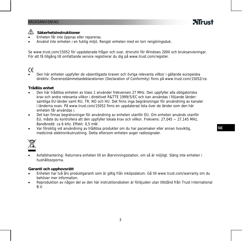 BRUKSANVISNING  3  Säkerhetsinstruktioner •  Enheten får inte öppnas eller repareras. •  Använd inte enheten i en fuktig miljö. Rengör enheten med en torr rengöringsduk.  Se www.trust.com/15052 för uppdaterade frågor och svar, drivrutin för Windows 2000 och bruksanvisningar. För att få tillgång till omfattande service registrerar du dig på www.trust.com/register.    •  Den här enheten uppfyller de väsentligaste kraven och övriga relevanta villkor i gällande europeiska direktiv. Överensstämmelsedeklarationen (Declaration of Conformity) finns på www.trust.com/15052/ce.  Trådlös enhet •  Den här trådlösa enheten av klass 1 använder frekvensen 27 MHz. Den uppfyller alla obligatoriska krav och andra relevanta villkor i direktivet R&amp;TTE 1999/5/EC och kan användas i följande länder: samtliga EU-länder samt RU, TR, NO och HU. Det finns inga begränsningar för användning av kanaler i länderna ovan. På www.trust.com/15052 finns en uppdaterad lista över de länder som den här enheten får användas i. •  Det kan finnas begränsningar för användning av enheten utanför EU. Om enheten används utanför EU, måste du kontrollera att den uppfyller lokala krav och villkor. Frekvens: 27,045 ~ 27,145 MHz, Bandbredd: ca 6 kHz. Effekt: 0,5 mW.  SE •  Var försiktig vid användning av trådlösa produkter om du har pacemaker eller annan livsviktig, medicinsk elektronikutrustning. Detta eftersom enheten avger radiosignaler.     •  Avfallshantering: Returnera enheten till en återvinningsstation, om så är möjligt. Släng inte enheten i hushållssoporna.  Garanti och upphovsrätt •  Enheten har två års produktgaranti som är giltig från inköpsdatum. Gå till www.trust.com/warranty om du behöver mer information. •  Reproduktion av någon del av den här instruktionsboken är förbjuden utan tillstånd från Trust International B.V. 