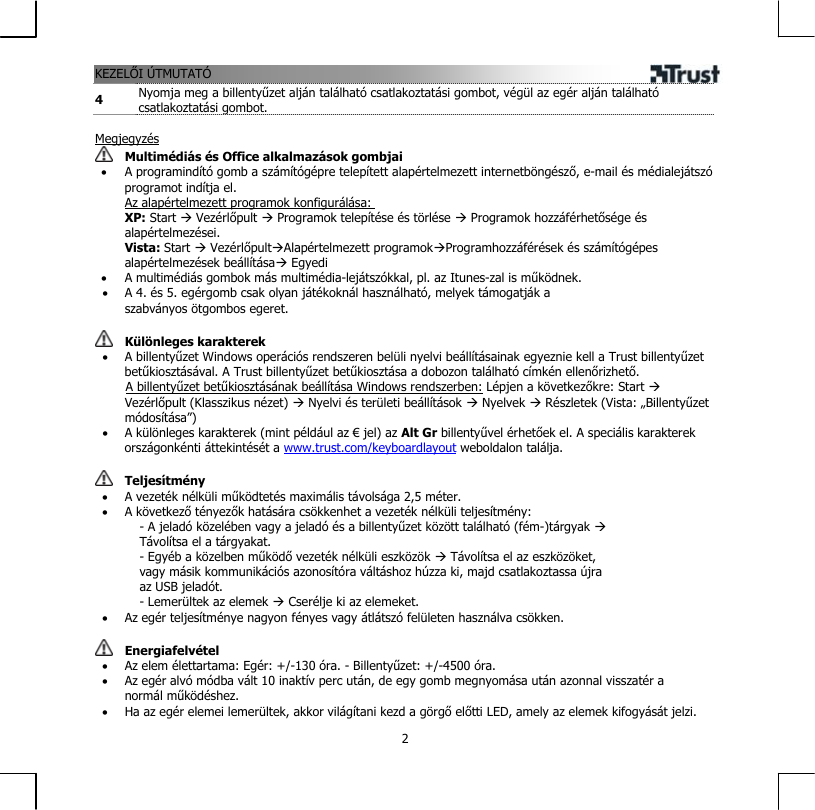 KEZELŐI ÚTMUTATÓ  24  Nyomja meg a billentyűzet alján található csatlakoztatási gombot, végül az egér alján található csatlakoztatási gombot.  Megjegyzés  Multimédiás és Office alkalmazások gombjai •  A programindító gomb a számítógépre telepített alapértelmezett internetböngésző, e-mail és médialejátszó programot indítja el. Az alapértelmezett programok konfigurálása: XP: Start Æ Vezérlőpult Æ Programok telepítése és törlése Æ Programok hozzáférhetősége és alapértelmezései.  Vista: Start Æ VezérlőpultÆAlapértelmezett programokÆProgramhozzáférések és számítógépes alapértelmezések beállításaÆ Egyedi •  A multimédiás gombok más multimédia-lejátszókkal, pl. az Itunes-zal is működnek. •  A 4. és 5. egérgomb csak olyan játékoknál használható, melyek támogatják a szabványos ötgombos egeret.   Különleges karakterek •  A billentyűzet Windows operációs rendszeren belüli nyelvi beállításainak egyeznie kell a Trust billentyűzet betűkiosztásával. A Trust billentyűzet betűkiosztása a dobozon található címkén ellenőrizhető.        A billentyűzet betűkiosztásának beállítása Windows rendszerben: Lépjen a következőkre: Start Æ Vezérlőpult (Klasszikus nézet) Æ Nyelvi és területi beállítások Æ Nyelvek Æ Részletek (Vista: „Billentyűzet módosítása”) •  A különleges karakterek (mint például az € jel) az Alt Gr billentyűvel érhetőek el. A speciális karakterek országonkénti áttekintését a www.trust.com/keyboardlayout weboldalon találja.    Teljesítmény •  A vezeték nélküli működtetés maximális távolsága 2,5 méter. •  A következő tényezők hatására csökkenhet a vezeték nélküli teljesítmény: - A jeladó közelében vagy a jeladó és a billentyűzet között található (fém-)tárgyak Æ Távolítsa el a tárgyakat. - Egyéb a közelben működő vezeték nélküli eszközök Æ Távolítsa el az eszközöket, vagy másik kommunikációs azonosítóra váltáshoz húzza ki, majd csatlakoztassa újra az USB jeladót. - Lemerültek az elemek Æ Cserélje ki az elemeket. •  Az egér teljesítménye nagyon fényes vagy átlátszó felületen használva csökken.    Energiafelvétel •  Az elem élettartama: Egér: +/-130 óra. - Billentyűzet: +/-4500 óra. •  Az egér alvó módba vált 10 inaktív perc után, de egy gomb megnyomása után azonnal visszatér a normál működéshez. •  Ha az egér elemei lemerültek, akkor világítani kezd a görgő előtti LED, amely az elemek kifogyását jelzi. 