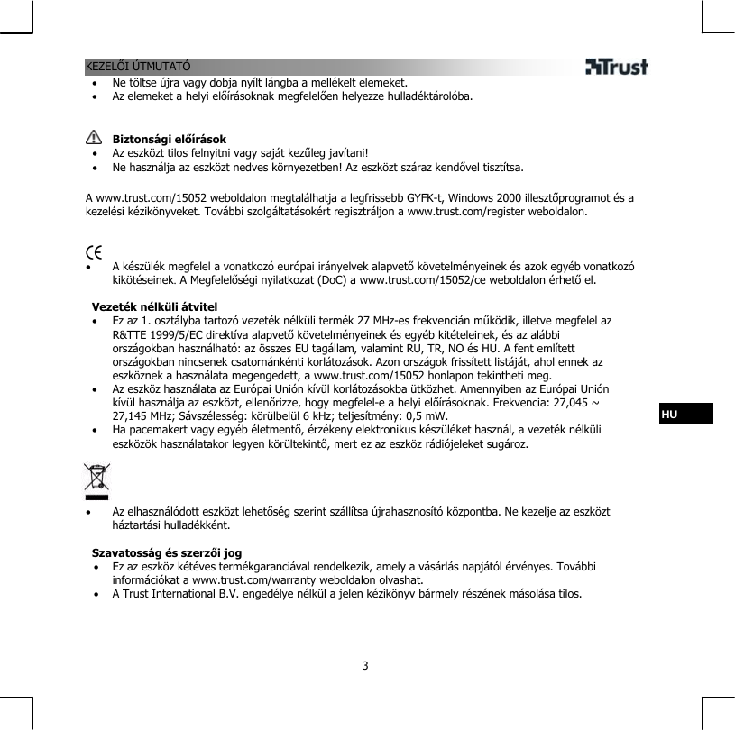 KEZELŐI ÚTMUTATÓ  3•  Ne töltse újra vagy dobja nyílt lángba a mellékelt elemeket. •  Az elemeket a helyi előírásoknak megfelelően helyezze hulladéktárolóba.    Biztonsági előírások •  Az eszközt tilos felnyitni vagy saját kezűleg javítani! •  Ne használja az eszközt nedves környezetben! Az eszközt száraz kendővel tisztítsa.  A www.trust.com/15052 weboldalon megtalálhatja a legfrissebb GYFK-t, Windows 2000 illesztőprogramot és a kezelési kézikönyveket. További szolgáltatásokért regisztráljon a www.trust.com/register weboldalon.    •  A készülék megfelel a vonatkozó európai irányelvek alapvető követelményeinek és azok egyéb vonatkozó kikötéseinek. A Megfelelőségi nyilatkozat (DoC) a www.trust.com/15052/ce weboldalon érhető el.  Vezeték nélküli átvitel •  Ez az 1. osztályba tartozó vezeték nélküli termék 27 MHz-es frekvencián működik, illetve megfelel az R&amp;TTE 1999/5/EC direktíva alapvető követelményeinek és egyéb kitételeinek, és az alábbi országokban használható: az összes EU tagállam, valamint RU, TR, NO és HU. A fent említett országokban nincsenek csatornánkénti korlátozások. Azon országok frissített listáját, ahol ennek az eszköznek a használata megengedett, a www.trust.com/15052 honlapon tekintheti meg. •  Az eszköz használata az Európai Unión kívül korlátozásokba ütközhet. Amennyiben az Európai Unión kívül használja az eszközt, ellenőrizze, hogy megfelel-e a helyi előírásoknak. Frekvencia: 27,045 ~ 27,145 MHz; Sávszélesség: körülbelül 6 kHz; teljesítmény: 0,5 mW.  HU •  Ha pacemakert vagy egyéb életmentő, érzékeny elektronikus készüléket használ, a vezeték nélküli eszközök használatakor legyen körültekintő, mert ez az eszköz rádiójeleket sugároz.     •  Az elhasználódott eszközt lehetőség szerint szállítsa újrahasznosító központba. Ne kezelje az eszközt háztartási hulladékként.  Szavatosság és szerzői jog •  Ez az eszköz kétéves termékgaranciával rendelkezik, amely a vásárlás napjától érvényes. További információkat a www.trust.com/warranty weboldalon olvashat. •  A Trust International B.V. engedélye nélkül a jelen kézikönyv bármely részének másolása tilos. 