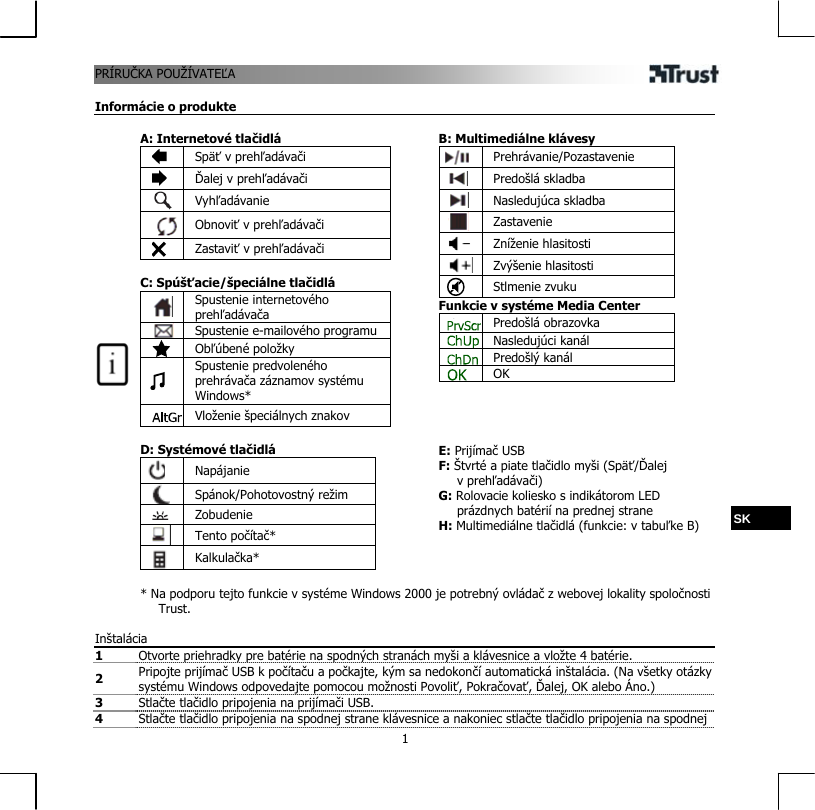 PRÍRUČVATEĽA  1KA POUŽÍ Informácie o produkte  A: Internetové tlačidlá  Späť v prehľadávači  Ďalej v prehľadávači  Vyhľadávanie  Obnoviť v prehľadávači  Zastaviť v prehľadávači  C: Spúšťacie/špeciálne tlačidlá  Spustenie internetového prehľadávača  Spustenie e-mailového programu  Obľúbené položky   Spustenie predvoleného prehrávača záznamov systému Windows*  Vloženie špeciálnych znakov  D: Systémové tlačidlá  Napájanie  Spánok/Pohotovostný režim   Zobudenie  Tento počítač*  Kalkulačka*   B: Multimediálne klávesy  Prehrávanie/Pozastavenie  Predošlá skladba  Nasledujúca skladba  Zastavenie  Zníženie hlasitosti  Zvýšenie hlasitosti  Stlmenie zvuku Funkcie v systéme Media Center  Predošlá obrazovka  Nasledujúci kanál  Predošlý kanál  OK     E: Prijímač USB F: Štvrté a piate tlačidlo myši (Späť/Ďalej v prehľadávači) G: Rolovacie koliesko s indikátorom LED prázdnych batérií na prednej strane H: Multimediálne tlačidlá (funkcie: v tabuľke B)   * Na podporu tejto funkcie v systéme Windows 2000 je potrebný ovládač z webovej lokality spoločnosti Trust. SK  Inštalácia 1  Otvorte priehradky pre batérie na spodných stranách myši a klávesnice a vložte 4 batérie. 2  Pripojte prijímač USB k počítaču a počkajte, kým sa nedokončí automatická inštalácia. (Na všetky otázky systému Windows odpovedajte pomocou možnosti Povoliť, Pokračovať, Ďalej, OK alebo Áno.)  3  Stlačte tlačidlo pripojenia na prijímači USB.  4  Stlačte tlačidlo pripojenia na spodnej strane klávesnice a nakoniec stlačte tlačidlo pripojenia na spodnej 