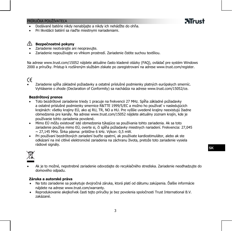 PRÍRUČKA POUŽÍVATEĽA  3•  Dodávané batérie nikdy nenabíjajte a nikdy ich nehádžte do ohňa. •  Pri likvidácii batérií sa riaďte miestnymi nariadeniami.    Bezpečnostné pokyny •  Zariadenie neotvárajte ani neopravujte. •  Zariadenie nepoužívajte vo vlhkom prostredí. Zariadenie čistite suchou textíliou.  Na adrese www.trust.com/15052 nájdete aktuálne často kladené otázky (FAQ), ovládač pre systém Windows 2000 a príručky. Prístup k rozšíreným službám získate po zaregistrovaní na adrese www.trust.com/register.    •  Zariadenie spĺňa základné požiadavky a ostatné príslušné podmienky platných európskych smerníc. Vyhlásenie o zhode (Declaration of Conformity) sa nachádza na adrese www.trust.com/15052/ce.  Bezdrôtový prenos •  Toto bezdrôtové zariadenie triedy 1 pracuje na frekvencii 27 MHz. Spĺňa základné požiadavky a ostatné príslušné podmienky smernice R&amp;TTE 1999/5/EC a možno ho používať v nasledujúcich krajinách: všetky krajiny EÚ, ako aj RU, TR, NO a HU. Pre vyššie uvedené krajiny neexistujú žiadne obmedzenia pre kanály. Na adrese www.trust.com/15052 nájdete aktuálny zoznam krajín, kde je používanie tohto zariadenia povolené. •  Mimo EÚ môžu existovať isté obmedzenia týkajúce sa používania tohto zariadenia. Ak sa toto zariadenie používa mimo EÚ, overte si, či spĺňa požiadavky miestnych nariadení. Frekvencia: 27,045 ~ 27,145 MHz. Šírka pásma: približne 6 kHz. Výkon: 0,5 mW. •  Pri používaní bezdrôtových zariadení buďte opatrní, ak používate kardiostimulátor, alebo ak ste odkázaní na iné citlivé elektronické zariadenia na záchranu života, pretože toto zariadenie vysiela rádiové signály.  SK     •  Ak je to možné, nepotrebné zariadenie odovzdajte do recyklačného strediska. Zariadenie neodhadzujte do domového odpadu.  Záruka a autorské práva •  Na toto zariadenie sa poskytuje dvojročná záruka, ktorá platí od dátumu zakúpenia. Ďalšie informácie nájdete na adrese www.trust.com/warranty. •  Reprodukovanie akejkoľvek časti tejto príručky je bez povolenia spoločnosti Trust International B.V. zakázané. 