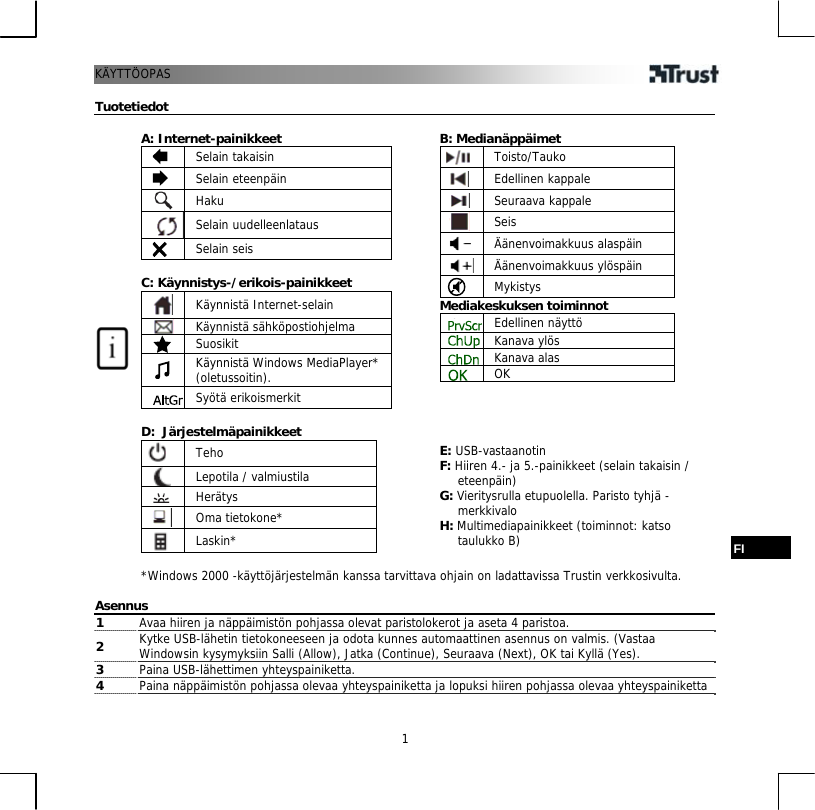 KÄYTT 1ÖOPAS  Tuotetiedot  A: Internet-painikkeet  Selain takaisin  Selain eteenpäin  Haku  Selain uudelleenlataus  Selain seis  C: Käynnistys-/erikois-painikkeet  Käynnistä Internet-selain  Käynnistä sähköpostiohjelma  Suosikit     Käynnistä Windows MediaPlayer* (oletussoitin).  Syötä erikoismerkit  D:  Järjestelmäpainikkeet  Teho  Lepotila / valmiustila   Herätys  Oma tietokone*  Laskin*   B: Medianäppäimet  Toisto/Tauko  Edellinen kappale  Seuraava kappale  Seis  Äänenvoimakkuus alaspäin  Äänenvoimakkuus ylöspäin  Mykistys Mediakeskuksen toiminnot  Edellinen näyttö  Kanava ylös  Kanava alas  OK     E: USB-vastaanotin F: Hiiren 4.- ja 5.-painikkeet (selain takaisin / eteenpäin) G: Vieritysrulla etupuolella. Paristo tyhjä -merkkivalo H: Multimediapainikkeet (toiminnot: katso taulukko B)   *Windows 2000 -käyttöjärjestelmän kanssa tarvittava ohjain on ladattavissa Trustin verkkosivulta. FI  Asennus 1  Avaa hiiren ja näppäimistön pohjassa olevat paristolokerot ja aseta 4 paristoa. 2  Kytke USB-lähetin tietokoneeseen ja odota kunnes automaattinen asennus on valmis. (Vastaa Windowsin kysymyksiin Salli (Allow), Jatka (Continue), Seuraava (Next), OK tai Kyllä (Yes).  3  Paina USB-lähettimen yhteyspainiketta.  4  Paina näppäimistön pohjassa olevaa yhteyspainiketta ja lopuksi hiiren pohjassa olevaa yhteyspainiketta  