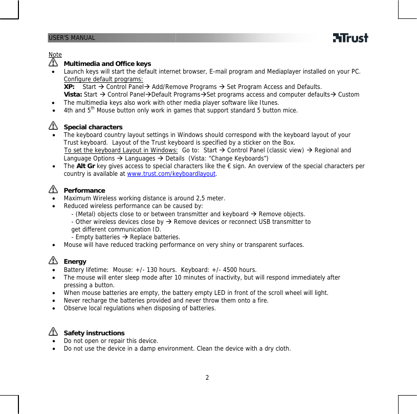 USER’S MANUAL   2 Note  Multimedia and Office keys • Launch keys will start the default internet browser, E-mail program and Mediaplayer installed on your PC. Configure default programs:   XP:    Start Æ Control PanelÆ Add/Remove Programs Æ Set Program Access and Defaults.   Vista: Start Æ Control PanelÆDefault ProgramsÆSet programs access and computer defaultsÆ Custom • The multimedia keys also work with other media player software like Itunes. • 4th and 5th Mouse button only work in games that support standard 5 button mice.   Special characters • The keyboard country layout settings in Windows should correspond with the keyboard layout of your Trust keyboard.  Layout of the Trust keyboard is specified by a sticker on the Box.        To set the keyboard Layout in Windows:  Go to:  Start Æ Control Panel (classic view) Æ Regional and Language Options Æ Languages Æ Details  (Vista: “Change Keyboards”) • The Alt Gr key gives access to special characters like the € sign. An overview of the special characters per country is available at www.trust.com/keyboardlayout.    Performance • Maximum Wireless working distance is around 2,5 meter. • Reduced wireless performance can be caused by: - (Metal) objects close to or between transmitter and keyboard Æ Remove objects. - Other wireless devices close by Æ Remove devices or reconnect USB transmitter to get different communication ID. - Empty batteries Æ Replace batteries. • Mouse will have reduced tracking performance on very shiny or transparent surfaces.    Energy • Battery lifetime:  Mouse: +/- 130 hours.  Keyboard: +/- 4500 hours. • The mouse will enter sleep mode after 10 minutes of inactivity, but will respond immediately after pressing a button. • When mouse batteries are empty, the battery empty LED in front of the scroll wheel will light. • Never recharge the batteries provided and never throw them onto a fire. • Observe local regulations when disposing of batteries.    Safety instructions • Do not open or repair this device. • Do not use the device in a damp environment. Clean the device with a dry cloth.  